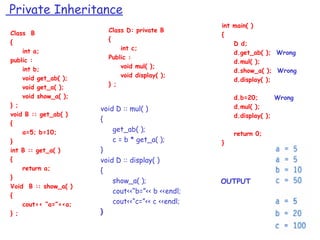 Private Inheritance
Class B
{
int a;
public :
int b;
void get_ab( );
void get_a( );
void show_a( );
} ;
void B :: get_ab( )
{
a=5; b=10;
}
int B :: get_a( )
{
return a;
}
Void B :: show_a( )
{
cout<< “a=”<<a;
} ;
Class D: private B
{
int c;
Public :
void mul( );
void display( );
} ;
int main( )
{
D d;
d.get_ab( ); Wrong
d.mul( );
d.show_a( ); Wrong
d.display( );
d.b=20; Wrong
d.mul( );
d.display( );
return 0;
}
OUTPUT
void D :: mul( )
{
get_ab( );
c = b * get_a( );
}
void D :: display( )
{
show_a( );
cout<<“b=”<< b <<endl;
cout<<“c=”<< c <<endl;
}
 
