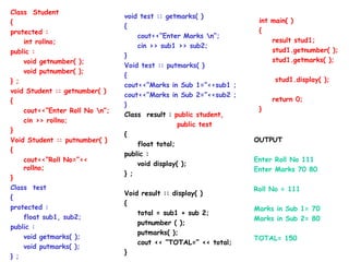Class Student
{
protected :
int rollno;
public :
void getnumber( );
void putnumber( );
} ;
void Student :: getnumber( )
{
cout<<“Enter Roll No n”;
cin >> rollno;
}
Void Student :: putnumber( )
{
cout<<“Roll No=”<<
rollno;
}
Class test
{
protected :
float sub1, sub2;
public :
void getmarks( );
void putmarks( );
} ;
int main( )
{
result stud1;
stud1.getnumber( );
stud1.getmarks( );
stud1.display( );
return 0;
}
void test :: getmarks( )
{
cout<<“Enter Marks n”;
cin >> sub1 >> sub2;
}
Void test :: putmarks( )
{
cout<<“Marks in Sub 1=”<<sub1 ;
cout<<“Marks in Sub 2=”<<sub2 ;
}
Class result : public student,
public test
{
float total;
public :
void display( );
} ;
Void result :: display( )
{
total = sub1 + sub 2;
putnumber ( );
putmarks( );
cout << “TOTAL=” << total;
}
OUTPUT
Enter Roll No 111
Enter Marks 70 80
Roll No = 111
Marks in Sub 1= 70
Marks in Sub 2= 80
TOTAL= 150
 
