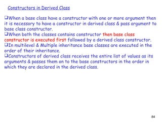 84
Constructors in Derived Class
When a base class have a constructor with one or more argument then
it is necessory to have a constructor in derived class & pass argument to
base class constructor.
When both the classes contains constructor then base class
constructor is executed first followed by a derived class constructor.
In multilevel & Multiple inheritance base classes are executed in the
order of their inheritance.
Constructors of derived class receives the entire list of values as its
arguments & passes them on to the base constructors in the order in
which they are declared in the derived class.
 