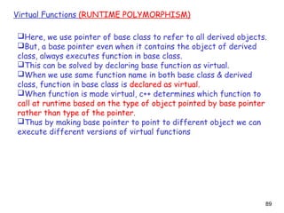 89
Virtual Functions (RUNTIME POLYMORPHISM)
Here, we use pointer of base class to refer to all derived objects.
But, a base pointer even when it contains the object of derived
class, always executes function in base class.
This can be solved by declaring base function as virtual.
When we use same function name in both base class & derived
class, function in base class is declared as virtual.
When function is made virtual, c++ determines which function to
call at runtime based on the type of object pointed by base pointer
rather than type of the pointer.
Thus by making base pointer to point to different object we can
execute different versions of virtual functions
 