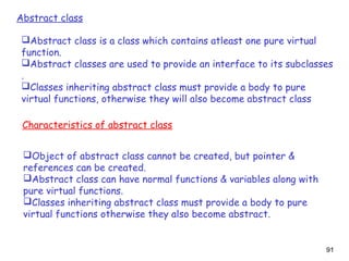 91
Abstract class
Abstract class is a class which contains atleast one pure virtual
function.
Abstract classes are used to provide an interface to its subclasses
.
Classes inheriting abstract class must provide a body to pure
virtual functions, otherwise they will also become abstract class
Characteristics of abstract class
Object of abstract class cannot be created, but pointer &
references can be created.
Abstract class can have normal functions & variables along with
pure virtual functions.
Classes inheriting abstract class must provide a body to pure
virtual functions otherwise they also become abstract.
 
