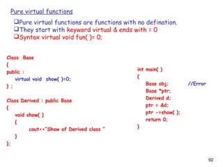 92
Pure virtual functions
Pure virtual functions are functions with no defination.
They start with keyword virtual & ends with = 0
Syntax virtual void fun( )= 0;
Class Base
{
public :
virtual void show( )=0;
} ;
Class Derived : public Base
{
void show( )
{
cout<<“Show of Derived class ”
}
};
int main( )
{
Base obj; //Error
Base *ptr;
Derived d;
ptr = &d;
ptr ->show( );
return 0;
}
 