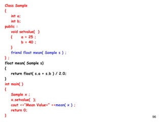96
Class Sample
{
int a;
int b;
public :
void setvalue( )
{ a = 25 ;
b = 40 ;
}
friend float mean( Sample s ) ;
} ;
float mean( Sample s)
{
return float( s.a + s.b ) / 2.0;
}
int main( )
{
Sample x ;
x.setvalue( );
cout <<“Mean Value=” <<mean( x ) ;
return 0;
}
 