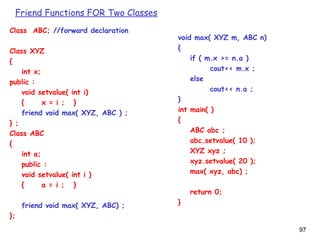 97
Class ABC; //forward declaration
Class XYZ
{
int x;
public :
void setvalue( int i)
{ x = i ; }
friend void max( XYZ, ABC ) ;
} ;
Class ABC
{
int a;
public :
void setvalue( int i )
{ a = i ; }
friend void max( XYZ, ABC) ;
};
void max( XYZ m, ABC n)
{
if ( m.x >= n.a )
cout<< m.x ;
else
cout<< n.a ;
}
int main( )
{
ABC abc ;
abc.setvalue( 10 );
XYZ xyz ;
xyz.setvalue( 20 );
max( xyz, abc) ;
return 0;
}
Friend Functions FOR Two Classes
 