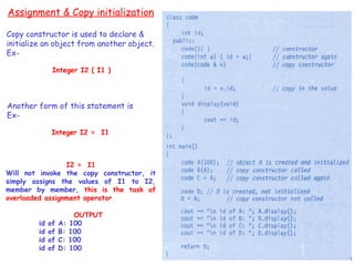 99
Assignment & Copy initialization
Copy constructor is used to declare &
initialize an object from another object.
Ex-
Integer I2 ( I1 )
Another form of this statement is
Ex-
Integer I2 = I1
I2 = I1
Will not invoke the copy constructor, it
simply assigns the values of I1 to I2,
member by member, this is the task of
overloaded assignment operator
OUTPUT
id of A: 100
id of B: 100
id of C: 100
id of D: 100
 