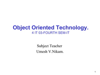 1
Object Oriented Technology.
4 IT 03-FOURTH SEM-IT
Subject Teacher
Umesh V.Nikam.
 