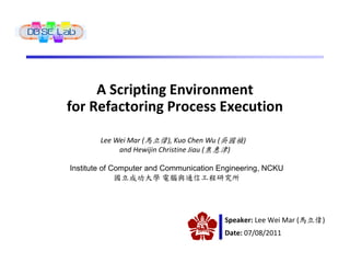 A Scripting Environment
for Refactoring Process Execution

        Lee Wei Mar (馬立偉), Kuo Chen Wu (吳國禎)
             and Hewijin Christine Jiau (焦惠津)

Institute of Computer and Communication Engineering, NCKU
              國立成功大學 電腦與通信工程研究所




                                         Speaker: Lee Wei Mar (馬立偉)
                                         Date: 07/08/2011
 