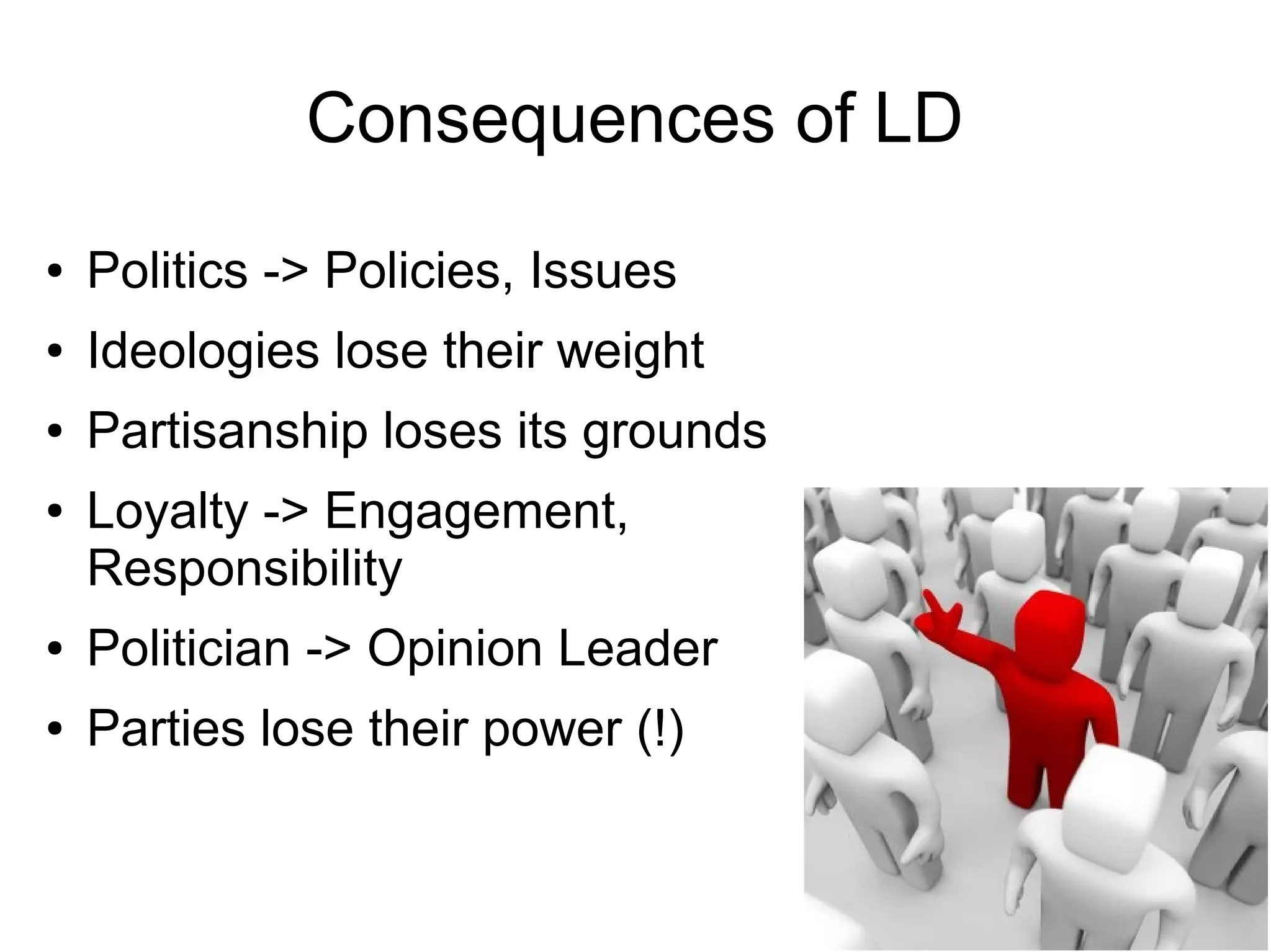 Consequences of LD
●   Politics -> Policies, Issues
●   Ideologies lose their weight
●   Partisanship loses its grounds
●   Loyalty -> Engagement,
    Responsibility
●   Politician -> Opinion Leader
●   Parties lose their power (!)
 