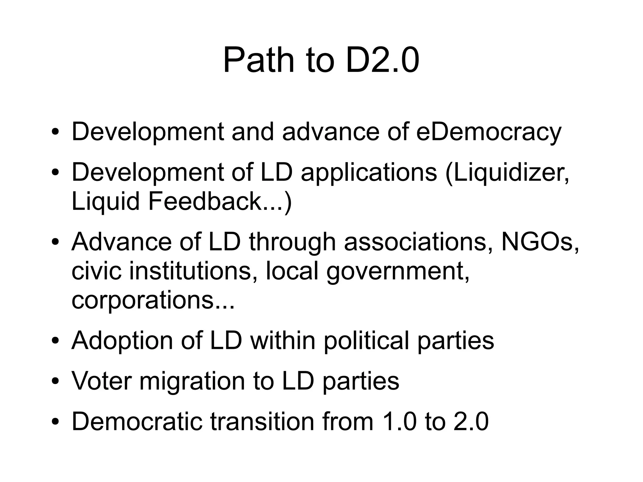 Path to D2.0
●   Development and advance of eDemocracy
●   Development of LD applications (Liquidizer,
    Liquid Feedback...)
●   Advance of LD through associations, NGOs,
    civic institutions, local government,
    corporations...
●   Adoption of LD within political parties
●   Voter migration to LD parties
●   Democratic transition from 1.0 to 2.0
 