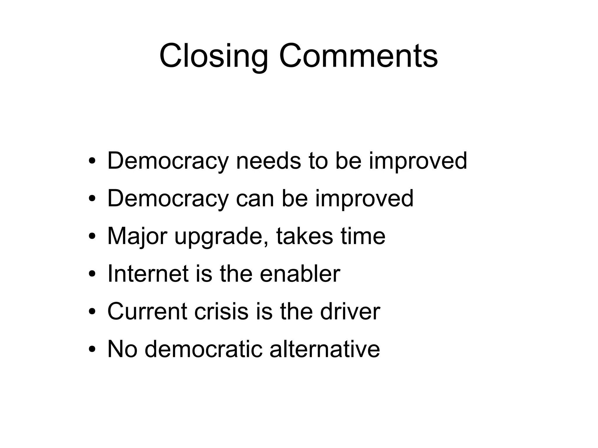 Closing Comments

●   Democracy needs to be improved
●   Democracy can be improved
●   Major upgrade, takes time
●   Internet is the enabler
●   Current crisis is the driver
●   No democratic alternative
 