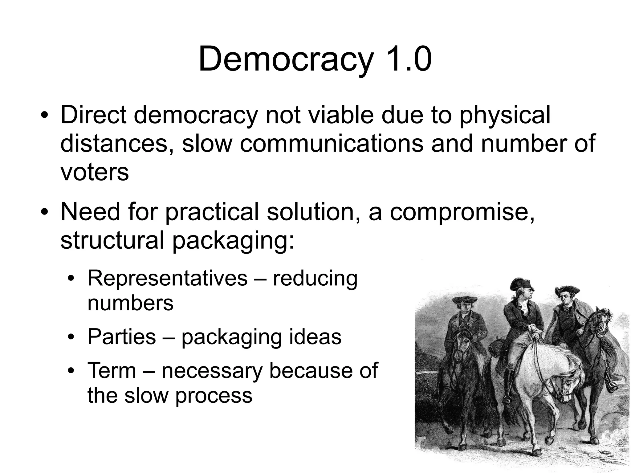 Democracy 1.0
●   Direct democracy not viable due to physical
    distances, slow communications and number of
    voters
●   Need for practical solution, a compromise,
    structural packaging:
    ●   Representatives – reducing
        numbers
    ●   Parties – packaging ideas
    ●   Term – necessary because of
        the slow process
 