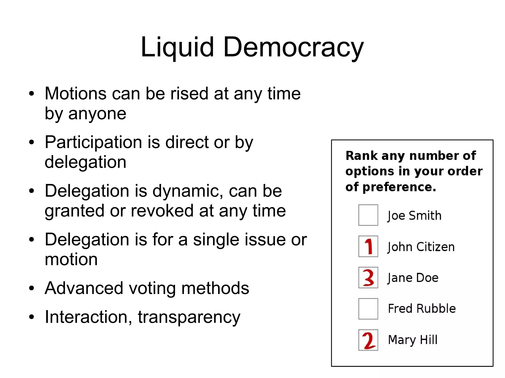 Liquid Democracy
●   Motions can be rised at any time
    by anyone
●   Participation is direct or by
    delegation
●   Delegation is dynamic, can be
    granted or revoked at any time
●   Delegation is for a single issue or
    motion
●   Advanced voting methods
●   Interaction, transparency
 