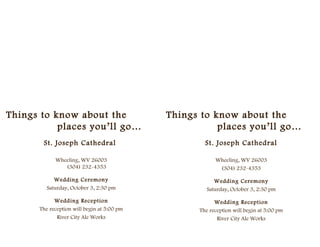 Things to know about the                    Things to know about the
           places you’ll go…                           places you’ll go…
       St. Joseph Cathedral                         St. Joseph Cathedral

            Wheeling, WV 26003                          Wheeling, WV 26003
               (304) 232-4353                            (304) 232-4353

            Wedding Ceremony                            Wedding Ceremony
         Saturday, October 3, 2:30 pm                Saturday, October 3, 2:30 pm

            Wedding Reception                           Wedding Reception
      The reception will begin at 5:00 pm         The reception will begin at 5:00 pm
             River City Ale Works                        River City Ale Works
 