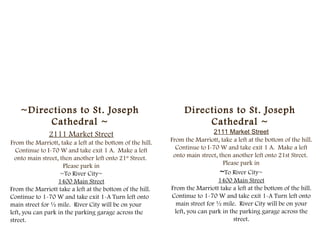~Directions to St. Joseph                                    Directions to St. Joseph
         Cathedral ~                                                  Cathedral ~
               2111 Market Street                                            2111 Market Street
From the Marriott, take a left at the bottom of the hill.   From the Marriott, take a left at the bottom of the hill.
  Continue to I-70 W and take exit 1 A. Make a left           Continue to I-70 W and take exit 1 A. Make a left
  onto main street, then another left onto 21st Street.      onto main street, then another left onto 21st Street.
                     Please park in                                              Please park in
                    ~To River City~                                             ~To River City~
                   1400 Main Street                                            1400 Main Street
From the Marriott take a left at the bottom of the hill.    From the Marriott take a left at the bottom of the hill.
Continue to 1-70 W and take exit 1-A Turn left onto          Continue to 1-70 W and take exit 1-A Turn left onto
main street for ½ mile. River City will be on your            main street for ½ mile. River City will be on your
left, you can park in the parking garage across the           left, you can park in the parking garage across the
street.                                                                              street.
 