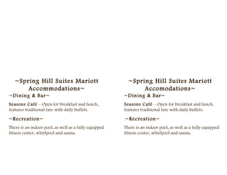 ~Spring Hill Suites Mariott                           ~Spring Hill Suites Mariott
       Accommodations~                                        Accomodations~
~Dining & Bar~                                         ~Dining & Bar~
Seasons Café – Open for breakfast and lunch,           Seasons Café – Open for breakfast and lunch,
features traditional fare with daily buffets.          features traditional fare with daily buffets.

~Recreation~                                           .~Recreation~
There is an indoor pool, as well as a fully equipped   There is an indoor pool, as well as a fully equipped
fitness center, whirlpool and sauna.                   fitness center, whirlpool and sauna.
 