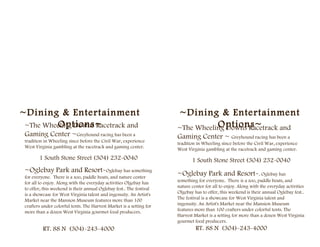 ~Dining & Entertainment                                               ~Dining & Entertainment
         Options~
 ~The Wheeling Downs Racetrack and                                               Options~
                                                                      ~The Wheeling Downs Racetrack and
 Gaming Center ~Greyhound racing has been a                           Gaming Center ~ Greyhound racing has been a
 tradition in Wheeling since before the Civil War, experience         tradition in Wheeling since before the Civil War, experience
 West Virginia gambling at the racetrack and gaming center.           West Virginia gambling at the racetrack and gaming center.
        1 South Stone Street (304) 232-0040                                  1 South Stone Street (304) 232-0040
 ~Oglebay Park and Resort-Oglebay has something                       ~Oglebay Park and Resort-. Oglebay has
 for everyone. There is a zoo, paddle boats, and nature center
 for all to enjoy. Along with the everyday activities Olgebay has     something for everyone. There is a zoo, paddle boats, and
 to offer, this weekend is their annual Oglebay fest.. The festival   nature center for all to enjoy. Along with the everyday activities
 is a showcase for West Virginia talent and ingenuity. An Artist's    Olgebay has to offer, this weekend is their annual Oglebay fest..
 Market near the Mansion Museum features more than 100                The festival is a showcase for West Virginia talent and
 crafters under colorful tents. The Harvest Market is a setting for   ingenuity. An Artist's Market near the Mansion Museum
 more than a dozen West Virginia gourmet food producers.              features more than 100 crafters under colorful tents. The
                                                                      Harvest Market is a setting for more than a dozen West Virginia
                                                                      gourmet food producers.
          RT. 88 N (304)-243-4000                                              RT. 88 N (304)-243-4000
 