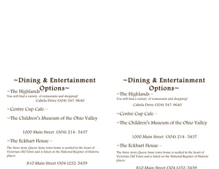 ~Dining & Entertainment                                                   ~Dining & Entertainment
              Options~
~The Highlands –
                                                                                   Options~
You will find a variety of restaurants and shopping!
                                                                        ~The Highlands –
                                                                        You will find a variety of restaurants and shopping!
                     Cabela Drive (304) 547-9640
                                                                                    Cabela Drive (304) 547-9640
~Centre Cup Cafe –
                                                                        ~Centre Cup Cafe –
~The Children’s Museum of the Ohio Valley
                                                                        ~The Children’s Museum of the Ohio Valley
           1000 Main Street (304) 214- 5437
                                                                                   1000 Main Street (304) 214- 5437
~The Eckhart House –
The three story Queen Anne town home is nestled in the heart of
                                                                        ~The Eckhart House –
Victorian Old Town and is listed on the National Register of Historic   The three story Queen Anne town home is nestled in the heart of
places                                                                  Victorian Old Town and is listed on the National Register of Historic
                                                                        places
              810 Main Street (304 )232-5439
 