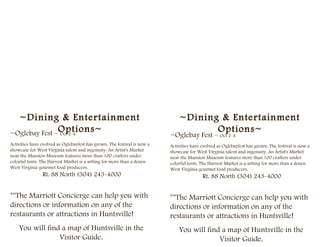 ~Dining & Entertainment                                                     ~Dining & Entertainment
~Oglebay Fest –Options~
               Oct 2-4
                                                                                     Options~
                                                                          ~Oglebay Fest – Oct 2-4
Activities have evolved as Oglebayfest has grown. The festival is now a   Activities have evolved as Oglebayfest has grown. The festival is now a
showcase for West Virginia talent and ingenuity. An Artist's Market       showcase for West Virginia talent and ingenuity. An Artist's Market
near the Mansion Museum features more than 100 crafters under             near the Mansion Museum features more than 100 crafters under
colorful tents. The Harvest Market is a setting for more than a dozen     colorful tents. The Harvest Market is a setting for more than a dozen
West Virginia gourmet food producers.                                     West Virginia gourmet food producers.
                Rt. 88 North (304) 243-4000                                               Rt. 88 North (304) 243-4000


**The Marriott Concierge can help you with                                **The Marriott Concierge can help you with
directions or information on any of the                                   directions or information on any of the
restaurants or attractions in Huntsville!                                 restaurants or attractions in Huntsville!
    You will find a map of Huntsville in the                                  You will find a map of Huntsville in the
                 Visitor Guide.                                                            Visitor Guide.
 