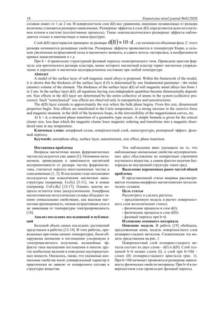 10 Znanstvena misel journal №42/2020
сплавов лежит от 1 до 2 нм. В поверхностном слое d(I) все уравнения, имеющие независимые от размера
величины становятся размерно-зависимыми. Размерные эффекты в слое d(I) определяются всем коллекти-
вом атомов в системе (коллективные процессы). Такие «квазиклассические» размерные эффекты наблю-
даются только в наночастицах и наноструктурах.
Слой d(II) простирается примерно до размера   d10IId  , где начинается объемная фаза. С этого
размера начинаются размерные свойства. Размерные эффекты проявляются в температуре Кюри, в силь-
ном увеличении коэрцитивной силы и магнитного момента, в сдвиге петель гистерезиса, в необратимости
кривых намагничивания и т.д.
При h = d происходит структурный фазовый переход геометрического типа. Приведена простая фор-
мула для критического размера кластера, менее которого магнитный кластер теряет магнитное упорядо-
чение и переходит в магнитное неупорядоченное состояние при любой температуре.
Abstract
A model of the surface layer of soft magnetic metal alloys is proposed. Within the framework of the model,
it is shown that the thickness of the surface layer d (I) is determined by one fundamental parameter - the molar
(atomic) volume of the element. The thickness of the surface layer d(I) of soft magnetic metal alloys lies from 1
to 2 nm. In the surface layer d(I), all equations having size-independent quantities become dimensionally depend-
ent. Size effects in the d(I) layer are determined by the entire collective of atoms in the system (collective pro-
cesses). Such “semiclassical” size effects are observed only in nanoparticles and nanostructures.
The d(II) layer extends to approximately the size where the bulk phase begins. From this size, dimensional
properties begin. Size effects are manifested in the Curie temperature, in a strong increase in the coercive force
and magnetic moment, in the shift of the hysteresis loops, in the irreversibility of the magnetization curves, etc.
At h = d, a structural phase transition of a geometric type occurs. A simple formula is given for the critical
cluster size, less than which the magnetic cluster loses magnetic ordering and transforms into a magnetic disor-
dered state at any temperature.
Ключевые слова: аморфный сплав, поверхностный слой, наноструктура, размерный эффект, фазо-
вый переход.
Keywords: amorphous alloy, surface layer, nanostructure, size effect, phase transition.
Постановка проблемы
Вопросы магнетизма малых ферромагнитных
частиц исследуются уже давно [1]. Основным меха-
низмом, приводящим к зависимости магнитной
восприимчивости от размера частиц ферромагне-
тика, считается переход многодоменных частиц в
однодоменные [1, 2]. В последние годы интенсивно
исследуются как классические магнитные нано-
структуры (например, Fe3O4) [3-11], так и новые
(например, CoFe2B4) [12-17]. Однако, многие во-
просы остаются пока дискуссионными. Аморфные
магнитомягкие металлические сплавы обладают та-
кими уникальными свойствами, как высокая маг-
нитная проницаемость, низкая коэрцитивная сила и
не зависящая от температуры электропроводность
[18].
Анализ последних исследований и публика-
ций
Большой объем самых последних достижений
представлен в работах [12-18]. В этих работах, про-
веденных при очень низких температурах, были об-
наружены аномалии в поглощении ультразвука и
электромагнитного излучения, нелинейные эф-
фекты типа насыщения поглощения и многие дру-
гие необычные явления в поведении неупорядочен-
ных веществ. Оказалось, также, что указанные ано-
мальные свойства носят универсальный характер и
практически не зависят от конкретного состава и
структуры вещества.
Эти наблюдения явно указывали на то, что
наблюдаемые аномальные свойства неупорядочен-
ных сред обусловлены не конкретным строением
изучаемого вещества, а самим фактом наличия бес-
порядка во внутренней структуре таких сред.
Выделение нерешенных ранее частей общей
проблемы
В представленной статье впервые рассматри-
вается толщина аморфных магнитомягких металли-
ческих сплавов.
Цель статьи
Рассмотреть и сделать расчеты:
- предложенную модель и расчет поверхност-
ного слоя металлических стекол;
- физические процессы в слое d(I);
- физические процессы в слое d(II);
- фазовый переход при h=d;
Изложение основного материала
Описание модели. В работе [19] обобщена,
предложенная нами, модель поверхностного слоя
атомарно-гладких металлов. Схематически эта мо-
дель представлена на рис. 1.
Поверхностный слой атомарно-гладкого ме-
талла состоит из двух слоев – d(I) и d(II). Слой тол-
щиной h=d назван слоем (I), а слой при h≈10d –
слоем (II) атомарно-гладкого кристалла (рис. 1).
При h≈10d начинает проявляться размерная зависи-
мость физических свойств материала. При h=d в по-
верхностном слое происходит фазовый переход.
 