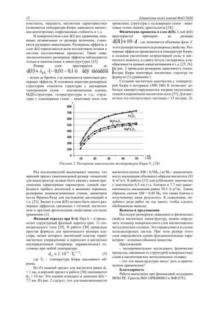 12 Znanstvena misel journal №42/2020
константы, твердость, магнитные характеристики
(изменяется температура Кюри, наводится магнит-
ная анизотропия), коррозионная стойкость и т.д.
В поверхностном слое d(I) все уравнения, име-
ющие независимые от размера величины, стано-
вятся размерно-зависимыми. Размерные эффекты в
слое d(I) определяются всем коллективом атомов в
системе (коллективные процессы). Такие «ква-
зиклассические» размерные эффекты наблюдаются
только в наночастицах и наноструктурах [23].
Размер слоя простирается до
   ìåòàëëîâäëÿíì1,001,0~Id äÁ  λ
– волна де Бройля, где начинаются квантовые раз-
мерные эффекты. К основным квантово размерным
структурам относятся структуры с двумерным
электронным газом – эпитаксиальные пленки,
МДП-структуры, гетероструктуры и т.д.; струк-
туры с одномерным газом – квантовые нити или
проволоки; структуры с нульмерным газом – кван-
товые точки, ящики, кристаллиты [24].
Физические процессы в слое d(II). Слой d(II)
простирается примерно до размера
  d10IId  , где начинается объемная фаза. С
этого размера начинаются размерные свойства. Раз-
мерные эффекты проявляются в температуре Кюри,
в сильном увеличении коэрцитивной силы и маг-
нитного момента, в сдвиге петель гистерезиса, в не-
обратимости кривых намагничивания и т.д. [25, 26].
На рис. 2 приведена размерная зависимость темпе-
ратуры Кюри некоторых магнитных структур по
формуле (1) уравнения 1.
Создание магнитных наночастиц с температу-
рой Кюри в интервале (300–340) К позволяет до-
биться саморегулирующегося нагрева опухолевых
тканей в переменном магнитном поле [27]. Для маг-
нетита это соответствует частицам ≈ 15 нм (рис. 2).
Рисунок 2. Размерная зависимость температуры Кюри ТС [28]
Ряд исследователей высказывает мнение, что
верхний предел (максимальный размер элементов)
для наноструктур должен быть связан с неким кри-
тическим характерным параметром: длиной сво-
бодного пробега носителей в явлениях переноса,
размерами доменов/доменных стенок, диаметром
петли Франка-Рида для скольжения дислокаций и
т.п. [23]. Значит в слое d(II) должно быть много раз-
мерных эффектов, связанных с оптикой, магнетиз-
мом и другими физическими свойствами согласно
уравнению (1).
Фазовый переход при h=d. При h = d проис-
ходит структурный фазовый переход (рис. 1) гео-
метрического типа [29]. В работе [30] приведена
простая формула для критического размера кла-
стера, менее которого магнитный кластер теряет
магнитное упорядочение и переходит в магнитное
неупорядоченное (например, парамагнитное) со-
стояние при любой температуре:
2/1
C
8
cr T102d 
 , (5)
где TC – температура Кюри массивного об-
разца.
Из (5) нижний предел для магнетита равен dcr
≈ 1 нм, а верхний предел в работе [30] оценивается
dcr ≈ 10 нм. Эти оценки попадают в диапазон d(I) =
7,7 нм. Из рис. 2 следует, что для намагниченности
магнетита скачок ΔМ = 0,5М0, где М0 – намагничен-
ность насыщения объемного образца магнетита (83
А·м2
/кг). В работе [31] для кубических наночастиц
с диагональю 6,5 нм (т.е. близкое к 7,7 нм) намаг-
ниченность насыщения равна 39,5 А·м2
/кг. Таким
образом, скачок ΔМ ≈ 0,48 М0, что также близок к
полученному нами результату. К сожалению, по-
добного рода работ не так много, чтобы сделать
обобщающие выводы.
Выводы и предложения
Исследую размерную зависимость физических
свойств магнитных наноструктур, можно опреде-
лить толщину поверхностного слоя магнитомягких
металлических сплавов. Это справедливо и в случае
полидисперсных систем. При этом размер этого
слоя определяется одним фундаментальным пара-
метром – атомным объемом вещества.
Предложения:
- экспериментально исследовать физические
процессы, связанные со структурой поверхностных
слоев в магнитомягких металлических сплавах;
- что эти наноструктуры могут дать в практи-
ческом применении?
Благодарность
Работа выполнена при финансовой поддержке
МОН РК. Гранты №0118РК000063 и №Ф.0781.
 