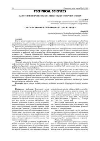 14 Znanstvena misel journal №42/2020
TECHNICAL SCIENCES
ЗАСТОСУВАННЯ ПРОБІОТИКІВ ТА ПРЕБІОТИКІВ У МОЛОЧНИХ НАПОЯХ
Бондар М.М.
Асистент кафедри харчових технології та мікробіології
Вінницького національного аграрного університету,
THE USE OF PROBIOTICS AND PREBIOTICS IN DAIRY DRINKS
Bondar M.
Assistant department of food technologies and microbiology
Vinnitsa National Agrarian University,
Анотація
Стаття присвячена вивченню застосування пробіотиків та пребіотиків у молочних напоях. Особлива
увага приділяється пробіотикам, які домінують у мікрофлорі кишечнику дорослих і дітей. Біфідобактерії
регулюють якісний і кількісний склад нормальної мікрофлори кишечнику, що є важливим фактором захи-
сту організму від різної кишкової інфекції.
При спільному використанні підібраних консорціумів штамів мікроорганізмів кількість життєздатних
клітин біфідобактерій підвищується в 3–4 рази і зростає антагоністична активність. Використання пребіо-
тиків таких як: фруктози, лактулози та інуліну, як біостимулюючої складової молочних напоїв, підвищує
активність, ріст і розвиток біфідобактерій. Правильний вибір пробіотиків та пребіотиків для виробництва
молочних напоїв дозволяють отримати якість, що відповідає вимогам нормативних документів за органолеп-
тичними і фізико-хімічними показниками.
Abstract
The article is devoted to the study of the use of probiotics and prebiotics in dairy drinks. Particular attention is
paid to probiotics, which dominate the intestinal microflora of adults and children. Bifidobacteria regulate the
qualitative and quantitative composition of the normal intestinal microflora, which is an important factor in protecting
the body from various intestinal infections.
When the selected consortia of strains of microorganisms are used together, the number of viable bifidobacterial
cells increases 3–4 times and the antagonistic activity increases. The use of prebiotics such as fructose, lactulose and
inulin, as a biostimulating component of dairy drinks, increases the activity, growth and development of bifidobacteria.
The correct choice of probiotics and prebiotics for the production of dairy drinks allows to obtain a quality that meets
the requirements of regulatory documents on organoleptic and physicochemical parameters.
Ключові слова: продукти спеціального призначення, пробіотики, пребіотики, лактобактерії, біфідо-
бактерії, фруктоза, лактулоза, інулін.
Keywords: special purpose products, probiotics, prebiotics, lactobacilli, bifidobacteria, fructose, lactulose,
inulin.
Постановка проблеми. Позитивний вплив
продуктів із застосуванням пробіотиків та пребіо-
тиків у молочних напоях, фахівці пов’язують із на-
явністю в них харчових добавок та живих мікроор-
ганізмів, які здатні здійснювати біологічно значи-
мий вплив на організм людини в цілому або на ок-
ремі його органи та системи. Основними з них
визнано: позитивний вплив на систему шлунково-
кишкового тракту; позитивний вплив на безперерв-
ний і саморегульований кругообіг речовин, який
відбувається у організмі і супроводжується постій-
ним самовідновленням, або інакше кажучи на мета-
болізм; захист проти сполук, які характеризуються
оксидантною активністю; позитивний вплив на сер-
цево-судинну систему; позитивний вплив на стан
кишкової мікрофлори; позитивний вплив на стан
імунної системи і т.д.
Аналіз останніх досліджень і публікацій. В
Україні останніми роками ведуться наукові дослі-
дження і дискусії стосовно застосуванням пробіо-
тиків та пребіотиків у молочних напоях, фахівці
пов’язують із наявністю в них харчових добавок та
живих мікроорганізмів, які здатні здійснювати біо-
логічно значимий вплив на організм людини в ці-
лому або на окремі його органи та системи. Визна-
чення проблем та перспектив розвитку такими вче-
ними-дослідниками як Дидух Н.А., Чагаровский
О.П., Могилянська Н.А., Скорченко Т.А., Поліщук
Г.Є., Грек О.В., Соломон А.М.
Дослідження проводились як стандартними,
так і оригінальними методами дослідження, в тому
числі мікробіологічними, біохімічними, фізико-хі-
мічними та технологічними.
Мета статті. Метою даної статті є виробниц-
тво натурального молочного напою із застосування
пробіотиків та пребіотиків у його складі, для задо-
волення потреб населення та інших споживачів, для
покращення роботи внутрішніх систем та органів.
Результати досліджень.
Продукти спеціального призначення отриму-
ють за інноваційними технологіями і розглядають
не тільки як джерела пластичних речовин і енергії,
але і як складний не медикаментозний комплекс,
який відповідає фізіологічним потребам організму
 