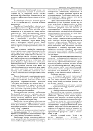 18 Znanstvena misel journal №42/2020
 застосування біфідобактерій разом з мо-
лочними продуктами поліпшує їх засвоюваність
особами, що не переносять лактозу (завдяки
виділення біфідобактеріями Р-галактозидази, яка
компенсує дефіцит цього ферменту в організмі лю-
дини).
Біфідобактерії синтезують вітаміни групи В
(В1, В2, В12, фолієву кислоту), вітамін К, незамінні
амінокислоти.
Лактобактерії (Lactobacillus) – рід грам-пози-
тивних факультативно анаеробних бактерій. Вони –
велика частина молочно-кислих бактерій, групи,
названої так за те, що більшість її членів перетво-
рюють лактозу і інші цукри на молочну кислоту.
Вони звичайні і звичайно непатогенні. У людини
вони постійно присутні в піхві і травному тракті, де
вони є симбіонтами і складають значну ча-
стину флори кишечнику. Багато видів беруть
участь в розкладанні залишків рослин. Вироб-
ництво молочної кислоти робить їх оточення кис-
лим, що перешкоджає росту деяких шкідливих бак-
терій.
Деякі різновиди Lactobacillus використову-
ються в промисловості для виробництва кефіру, йо-
гурту, сиру, солених овочів, маринадів та інших
продуктів бродіння, наприклад силосу. Кислий хліб
робиться використовуючи «стартову культуру»,
яка є симбіотичною культурою дріжджів і молочно-
кислих бактерій, що росте на суміші води і бо-
рошна. Корейська страва кімчі також робиться ви-
користовуючи методи молочно-кислого бродіння.
Багато Lactobacillus унікальні серед живих ор-
ганізмів, оскільки вони не вимагають заліза для ро-
сту і мають надзвичайно високу толерантність до
перекису водню. Lactobacillus, особливо L. Casei і
L. brevis, деякі з найзагальніших факторів псування
пива.
Геноми кількох видів роду секвеновані, що по-
казує великий інтерес до цих бактерій. Багато
Lactobacillus незвичайні ще в тому, що вони вико-
ристовують гомоферментативний метаболізм
(тобто, вони виробляють тільки молочну кислоту з
цукру) і аеротолерантні, не зважаючи на повну від-
сутність дихального ланцюга. Ця аеротолерант-
ність залежить від марганця і була досліджена (і по-
яснена) для Lactobacillus plantarum.
Інколи пробіотики плутають з пребіотиками.
Це не одне й те ж, хоча і ті і інші мають життєво
важливе значення для здоров’я. Вони допомагають
нашому організму покращити функції перетрав-
лення їжі і зміцнюють імунну систему.
Пребіотики – харчові добавки, які не перетрав-
люються і є компонентами їжі, які вибірково стиму-
люють ріст і розвиток, а також активність захисної
мікрофлори кишечника людини і поліпшують тим
самим здоров’я споживача.
До пребіотиків в основному відносять різно-
вид харчових волокон, які не розщеплюються у
верхніх відділах шлунково-кишкового тракту через
відсутність в ньому специфічних ензимів [1].
Пребіотики є типовим вуглеводом, який є ос-
новою для пробіотиків. Корисна дія пребіотиків по-
чинається безпосередньо в товстому кишечнику, де
стимулюється ріст і активність корисних живих
мікроорганізмів (пробіотиків), забезпечуючи їх
стійкість і тим самим захищаючи організм від
шкідливих речовин. Пробіотики і пребіотики мо-
жуть споживатись окремо, але разом вони дають
більш швидкий позитивний ефект.
Термін «пребіотики» вперше ввів R.Gibson та
використовується для визначення речовин або діє-
тичних додатків, які не гідролізуються та не абсор-
буються у тонкому кишечнику людини [2]. Вони є
селективним субстратом одного або декількох ви-
дів біфідобактерій та лактобацил (БЛ-флори) для
стимуляції їхнього зростання і/або метаболічної ак-
тивності, внаслідок чого поліпшується склад мікро-
флори товстого відділу кишечника.
Вони призначені для того, щоб стимулювати
імунну систему, сприяючи розвитку корисних бак-
терій в кишечнику, а також перешкоджаючи росту
патогенних мікроорганізмів. Пребіотики переш-
коджають утворенню закрепу і запальних захво-
рювань кишечника, вони допомагають зменшити
газоутворення і сприяють кишечному потоку,
відновлюють нормальну мікрофлору кишечника,
стимулюють синтез вітамінів групи В і К, а також
допомагають поглинати деякі мінерали, наприклад,
кальцій і магній.
До пребіотиків відносяться моносахариди, олі-
госахариди і полісахариди (олігофруктоза, інулін,
галакто-олігосахариди, лактулоза, лактітол, панто-
тенат кальцію, параамінобензойна кислота, харчові
волокна (клітковина), целюлоза, екстракти водоро-
стей, дріжджів, моркви, картоплі, кукурудзи, рису,
кабака, часнику, сорбіт, ксиліт, ксилобіоза, рафі-
ноза, пектини, хітозан, декстрин, глутамінова кис-
лота, аргінін, валін, вітаміни А, Е, С, глутатіон, ка-
ротиноїди, селен, ейкозапентаїнова кислота та ін.).
Пребіотики містяться:
— в продуктах харчування (максимальний
вміст у свіжих молочних продуктах, кукурудзі, кру-
пах, хлібі, цибулі, часнику, горосі, квасолі, неочи-
щених злаках, аспарагусі, бананах, артишоці, в ін-
ших фруктах і овочах);
— в численних варіантах клітковини і висівок;
— інулін (в топінамбурі, кульбабі, артишоку,
корінні цикорію та ін.);
— в фармацевтичних препаратах і БАДах.
Лактулоза і лактоза позитивно впливають на
формування здорової мікрофлори кишечника; іну-
лін виводить з організму шлаки, зміцнює імунітет;
целюлоза також виводить з організму шкідливі ре-
човини і сприяє розмноженню корисних бактерій.
Кожен, хто стикається з порушенням роботи
кишечника, повинен розуміти різницю в пробіоти-
ках і пребіотиках. З профілактичною метою краще
приймати пребіотики і пробіотики природного по-
ходження, з лікувальною метою (за наявності за-
хворювань) – пробіотики і пребіотики у вигляді
фармацевтичних препаратів і БАДів за рекомен-
дацією лікаря.
Фрукто́за (плодовий цукор), С6Н12О6 – ор-
ганічна речовина – вуглевод із
групи моносахаридів, що міститься в солодких пло-
 