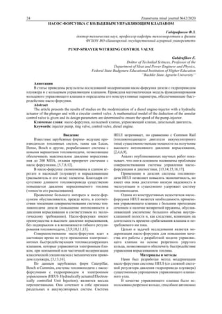 24 Znanstvena misel journal №42/2020
НАСОС-ФОРСУНКА С КОЛЬЦЕВЫМ УПРАВЛЯЮЩИМ КЛАПАНОМ
Габдрафиков Ф.З.
доктор технических наук, профессор кафедры теплоэнергетики и физики
ФГБОУ ВО «Башкирский государственный аграрный университет»
PUMP-SPRAYER WITH RING CONTROL VALVE
Gabdrafikov F.
Doktor of Technikal Scitnces, Professor of the
Department of Heat and Power Engineer and Physics,
Federal State Budgetaru Educational Institution of Higher Education
’’Bashkir State Agrarin University’’
Аннотация
В статье приведены результаты исследований модернизации насос-форсунки дизеля с гидроприводом
плунжера и с кольцевым управляющим клапаном. Приведена математическая модель функционирования
кольцевого управляющего клапана и определены его конструктивные параметры, обеспечивающие быст-
родействие насос-форсунки.
Abstract
The article presents the results of studies on the modernization of a diesel engine-injector with a hydraulic
actuator of the plunger and with a circular control valve. A mathematical model of the deduction of the annular
control valve is given and its design parameters are determined to ensure the speed of the pump-injector.
Ключевые слова: насос-форсунка, кольцевой клапан, управляющий клапан, дизельный двигатель.
Keywords: injector pump, ring valve, control valve, diesel engine.
Введение
Известные зарубежные фирмы- ведущие про-
изводители топливных систем, такие как Lucas,
Denso, Bosch и другие, разрабатывают системы с
новыми вариантами топливоподачи, позволяющие
обеспечивать максимальное давление впрыскива-
ния до 200 МПА, отдавая приоритет системам с
насос форсунками, [5,7,8,12].
В насос-форсунке скомпонованы в едином аг-
регате и насосный (плунжер) и впрыскивающие
(распылитель и его игла) элементы. Благодаря от-
сутствию длинного топливопровода существенно
повышается давление впрыскиваемого топлива
(тонкости его распыливания).
Проявление большого интереса к насос-фор-
сункам обуславливается, прежде всего, в соответ-
ствии тенденции совершенствовании системы топ-
ливоподачи дизеля (повышение интенсивности и
давления впрыскивания и соответствием их эколо-
гическому требованию). Насос-форсунки имеют
преимущества в высоком давлении впрыскивания,
без подвпрысков и в возможности гибкого регули-
рования топливоподачи, [3,9,10,11,13].
Совершенствование насос-форсунок идет в
настоящее время по пути применения электромаг-
нитных быстродействующих топливодозирующих
клапанов, которые управляются электронным бло-
ком, при неизменной или частичной модернизации
классической секции насоса с механическим приво-
дом плунжера, [3,13,16].
По данным зарубежных фирм Caterpillar,
Bosch и Cummins, системы топливоподачи с насос-
форсунками с гидроприводом и электронным
управлением (HEUI- Hydraulically actuated Electron-
ically controlled Unit Injection), являются весьма
перспективными. Они сочетают в себе признаки
раздельных и аккумуляторных систем. Система
HEUI затрачивает, по сравнению с Common Rail
(топливоподающего двигателя аккумуляторного
типа) существенно меньше мощности на получение
высокого интенсивного давления впрыскивания,
[2,4,6,9].
Анализ опубликованных научных работ пока-
зывает, что они в основном посвящены проблемам
совершенствования системы управления насос-
форсунками и диагностики, [13,14,15,16,17].
Применение в дизелях системы топливопо-
дачи HEUI позволяет повысить экономичность, но
имеет она пока достаточно низкую надежность в
эксплуатации и существенно удорожает систему
топливоподачи.
Одним из конструктивных недостатков насос-
форсунки HEUI является необходимость примене-
ния управляющего клапана с большим проходным
сечением и наличие возвратной пружины, обуслав-
ливающий увеличение большого объема внутри-
клапанной полости и, как следствие, влияющих на
длительность времени срабатывания клапана и по-
требляемого им тока.
Целью и задачей исследования является мо-
дернизация насос-форсунки для повышения каче-
ства его работы с разработкой модели управляю-
щего клапана на основе разрезного упругого
кольца, позволяющего обеспечить быстродействие
управления впрыскиванием топлива.
Материалы и методы
Нами был разработан метод модернизации
насос-форсунки системы HEUI (со сложной систе-
мой регулятора давления гидропривода плунжера)
существенным упрощением управляющего клапан-
ного узла.
В качестве управляющего клапана было ис-
пользовано разрезное кольцо, способное автономно
 