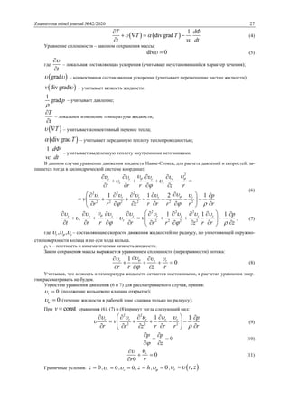 Znanstvena misel journal №42/2020 27
   
1
div grad
T dФ
T T
t vc dt
 

   

(4)
Уравнение сплошности – законом сохранения массы:
div 0  (5)
где
t


– локальная составляющая ускорения (учитывает неустановившийся характер течения);
 grad  – конвективная составляющая ускорения (учитывает перемещение частиц жидкости);
 div gradv  – учитывает вязкость жидкости;
1
grad p

– учитывает давление;
T
t


– локальное изменение температуры жидкости;
 T  – учитывает конвективный перенос тепла;
 div gradT – учитывает переданную теплоту теплопроводностью;
1 dФ
vc dt
– учитывает выделенную теплоту внутренними источниками.
В данном случае уравнение движения жидкости Навье-Стокса, для расчета давлений и скоростей, за-
пишется тогда в цилиндрической системе координат:
2
2 2 2
2 2 2 2 2 2
1 1 2 1
r r r r
r z
r r r r r
t r r z r
p
v
r r rr r z r r
 

    
 

    
 
   
    
   
     
       
     
(6)
2 2 2
2 2 2 2
1 1 1z z z z r z z z
r z
p
v
t r r r r r zr r z
       
 
 
         
       
        
, (7)
где , ,r z   – составляющие скорости движения жидкостей по радиусу, по уплотняющей окружно-
сти поверхности кольца и по оси хода кольца.
ρ, ν – плотность и кинематическая вязкость жидкости.
Закон сохранения массы выражается уравнением сплошности (неразрывности) потока:
1
0r z r
r r z r
  

 
   
  
(8)
Учитывая, что вязкость и температура жидкости остаются постоянными, в расчетах уравнения энер-
гии рассматривать не будем.
Упростим уравнения движения (6 и 7) для рассматриваемого случая, приняв:
0z  (положение кольцевого клапана открытое);
0  (течение жидкости в рабочей зоне клапана только по радиусу);
При constv  уравнения (6), (7) и (8) примут тогда следующий вид:
2 2
2 2 2
1 1r r r r r p
v
r r r rr z r
    


     
     
    
(9)
0
p p
z
 
 
 
(10)
0
0
r
r r

 

(11)
Граничные условия: 0z  , 0r  , 0z  , z h , 0  ,  ,r r z  .
 