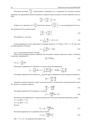 28 Znanstvena misel journal №42/2020
Подставляя величину
2
r
r


определяемой из уравнения (11), в уравнение (9) получаем исходное
уравнение для определения давления жидкости и скорости между кольцом и гнездом в рабочей зоне кла-
пана:
2
2 2
1
0r
r rr r
   
  

(12)
И кроме того, принимая, что
r




значительно меньше
2
2
r
v
z
 
 
 
, и с учетом выражения (12) полу-
чим уравнение (9) в следующем виде:
2
2
1 p
v
r z


  
  
  
(13)
Интегрируя по z, находим:
2
1 2
1
2
p
z C z C
v r



  

(14)
В рассматриваемом случае граничными условиями являются 0  при 0z  и z h . Для этих
условий уравнение (14) будет:
 21
2
p
z hz
r



 

(15)
где µ - динамическая вязкость топлива.
Расход поступающей жидкости в рабочей зоне кольцевого клапана определить можно с помощью
следующего уравнения [1]:
2 срQ rh  , (16)
где
0
1
h
ср dz
h
   .
Подставив из уравнения (15) значение  получим после интегрирования:
 
2
2
0 0
1 1 1
2 12
h h
ср
p h p
dz z hz dz
h r h r
  
 
 
    
   (17)
Подставив в уравнение (16) значения ср , получим другое выражение для расчета расхода жидкости:
3
6
rh dp
Q
dr


  (18)
Уравнение движения жидкости между плоскими дисками для бесконечно малой радиальной длины
dr выглядит следующим образом:
3
6dp Q
dr rh


  (19)
Интегрируя уравнение (19) по радиусу r, получим:
33
6
ln
Q
p r C
h


   (20)
Постоянную интегрирования С3 и расход Q определим, используя следующие граничные условия:
0 0
k k
p p при r r
p p при r r
  

  
Отсюда
3 0 03
6
ln
Q
С p r
h


  (21)
Подставив выражение (21) в уравнение (20), получим:
0
0 3
6
ln
rQ
p p
rh


  (22)
При kr r 1p p уравнение (22) примет вид:
 