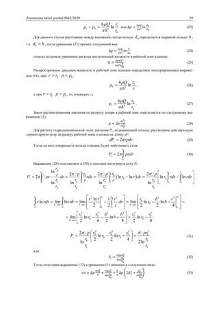 Znanstvena misel journal №42/2020 29
0
1 0 3
6
ln
k
rQ
p p
rh


  или ∆𝑝 =
6𝜇𝑄
𝜋ℎ3 𝑙𝑛
𝑑0
𝑑 𝑘
(23)
Для данного случая расстояние между выемками гнезда кольца 0d определяется шириной кольца b ,
т.е. 0d b , тогда уравнение (23) примет следующий вид:
∆𝑝 =
6𝜇𝑄
𝜋ℎ3 𝑙𝑛
𝑏
𝑑 𝑘
(24)
отсюда получаем уравнение расхода поступающей жидкости в рабочей зоне клапана:
𝑄 =
∆𝑝𝜋ℎ3
6𝜇𝑙𝑛
𝑏
𝑑 𝑘
(25)
Распространение давления жидкости в рабочей зоне клапана определяем интегрированием выраже-
ния (18), при 0r r 0p p :
0
0 3
6
ln
rQ
p
rh


 , (26)
а при kr r 1p p , то, очевидно, rk
0
1 3
6
ln
k
rQ
p
rh


 . (27)
Закон распространения давления по радиусу зазора в рабочей зоне определяется по следующему вы-
ражению [1]:
𝑝 = 𝛥𝑝
𝑙𝑛
𝑟ₒ
𝑟
𝑙𝑛
𝑟ₒ
𝑟ᵏ
(28)
Для расчета гидродинамической силы давления Pг, поднимающей кольцо, рассмотрим действующую
элементарную силу на радиус рабочей зоны клапана на длину dr:
2гdP rpdr (29)
Тогда на всю поверхность кольца клапана будет действовать сила:
0
0
2
r
гP prdr  (30)
Выражение (28) подставляем в (30) и находим интегрируя силу Рг:
 
0 0 0 0
0
0 0
0 0
0 0 0 00 0 0 0 0
ln
2 2 2
2 ln ln ln ln
ln ln ln ln
r r r r r
г
k k k k
r
r rp p prP pr dr rdr r r dr r rdr rdr
r r r rr r
r r r r
  

 
      
  
    
0 00 0 02 2 2 2
0
0
0 0 0
0 0
2 2 2 22 2
0 0 0 0
0 0
0
ln 1
ln lim ln lim lim ln ln
2 2 2 2 4
lim ln ln ln
2 4 2 4 2 4
r rr r r
b b b
bb b
b
rr r r b r
r rdr rdr dr r b
r
r r r rb b
r b r
     
 
   
         
      
 
      
 
  
2 2 2 2
0 0 0 0
0 0
0 0
2
ln ln
2 2 4
ln 2ln
г
k k
r r r prp
P r r
r r
r r
  
    
 
, (31)
или
𝑃г =
𝜋∆𝑝𝑑0
2
8𝑙𝑛
𝑑0
𝑑 𝑘
(32)
Тогда подставив выражение (32) в уравнение (1) запишем в следующем виде:
𝑐𝜎 = ∆𝑝
𝜋𝑑 𝑘
2
4
+
𝜋𝑝𝑑0
2
8𝑙𝑛
𝑑0
𝑑 𝑘
=
𝜋
8
∆𝑝 (2𝑑 𝑘
2
+
𝑑0
2
𝑙𝑛
𝑑0
𝑑 𝑘
) (33)
 