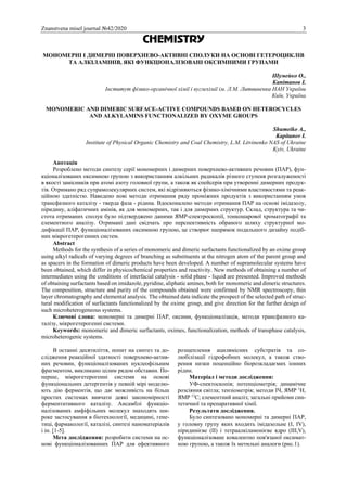 Znanstvena misel journal №42/2020 3
CHEMISTRY
МОНОМЕРНІ І ДИМЕРНІ ПОВЕРХНЕВО-АКТИВНІ СПОЛУКИ НА ОСНОВІ ГЕТЕРОЦИКЛІВ
ТА АЛКІЛАМІНІВ, ЯКІ ФУНКЦІОНАЛІЗОВАНІ ОКСИМНИМИ ГРУПАМИ
Шумейко О.,
Капітанов І.
Інститут фізико-органічної хімії і вуглехімії ім. Л.М. Литвиненка НАН України
Київ, Україна
MONOMERIC AND DIMERIC SURFACE-ACTIVE COMPOUNDS BASED ON HETEROCYCLES
AND ALKYLAMINS FUNCTIONALIZED BY OXYME GROUPS
Shumeiko A.,
Kapitanov I.
Institute of Physical Organic Chemistry and Coal Chemistry, L.M. Litvinenko NAS of Ukraine
Kyiv, Ukraine
Анотація
Розроблено методи синтезу серії мономерних і димерних поверхнево-активних речовин (ПАР), фун-
кціоналізованих оксимною групою з використанням алкільних радикалів різного ступеня розгалуженості
в якості замісників при атомі азоту головної групи, а також як спейсерів при утворенні димерних продук-
тів. Отримано ряд супрамолекулярних систем, які відрізняються фізико-хімічними властивостями та реак-
ційною здатністю. Наведено нові методи отримання ряду проміжних продуктів з використанням умов
трансфазного каталізу - тверда фаза - рідина. Вдосконалено методи отримання ПАР на основі імідазолу,
піридину, аліфатичних амінів, як для мономерних, так і для димерних структур. Склад, структура та чи-
стота отриманих сполук було підтверджено даними ЯМР-спектроскопії, тонкошарової хроматографії та
елементного аналізу. Отримані дані свідчать про перспективність обраного шляху структурної мо-
дифікації ПАР, функціоналізованих оксимною групою, це створює напрямок подальшого дизайну подіб-
них мікрогетерогенних систем.
Abstract
Methods for the synthesis of a series of monomeric and dimeric surfactants functionalized by an oxime group
using alkyl radicals of varying degrees of branching as substituents at the nitrogen atom of the parent group and
as spacers in the formation of dimeric products have been developed. A number of supramolecular systems have
been obtained, which differ in physicochemical properties and reactivity. New methods of obtaining a number of
intermediates using the conditions of interfacial catalysis - solid phase - liquid are presented. Improved methods
of obtaining surfactants based on imidazole, pyridine, aliphatic amines, both for monomeric and dimeric structures.
The composition, structure and purity of the compounds obtained were confirmed by NMR spectroscopy, thin
layer chromatography and elemental analysis. The obtained data indicate the prospect of the selected path of struc-
tural modification of surfactants functionalized by the oxime group, and give direction for the further design of
such microheterogeneous systems.
Ключові слова: мономерні та димерні ПАР, оксими, функціоналізація, методи трансфазного ка-
талізу, мікрогетерогенні системи.
Keywords: monomeric and dimeric surfactants, oximes, functionalization, methods of transphase catalysis,
microheterogenic systems.
В останні десятиліття, попит на синтез та до-
слідження реакційної здатності поверхнево-актив-
них речовин, функціоналізованих нуклеофільним
фрагментом, викликано цілим рядом обставин. По-
перше, мікрогетерогенні системи на основі
функціональних детергентів у певній мірі моделю-
ють дію ферментів, що дає можливість на більш
простих системах вивчати деякі закономірності
ферментативного каталізу. Ансамблі функціо-
налізованих амфіфільних молекул знаходять ши-
роке застосування в біотехнології, медицині, гене-
тиці, фармакології, каталізі, синтезі наноматеріалів
і ін. [1-5].
Мета дослідження: розробити системи на ос-
нові функціоналізованних ПАР для ефективного
розщеплення ацилвмісних субстратів та со-
любілізації гідрофобних молекул, а також ство-
рення низки поценційно біорозкладаємих іонних
рідин.
Матеріал і методи дослідження:
УФ-спектоскопія; потенціометрія; динамічне
розсіяння світла; тензіометрія; методи ІЧ, ЯМР 1
Н,
ЯМР 13
С; елементний аналіз; загальні прийоми син-
тетичної та препаративної хімії.
Результати дослідження.
Було синтезовано мономерні та димерні ПАР,
у головну групу яких входить імідазольне (I, IV),
піридинієве (II) і тетраалкіламонієве ядро (ІІІ,V),
функціоналізоване ковалентно пов'язаної оксимат-
ною групою, а також їх метильні аналоги (рис.1).
 