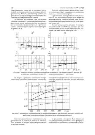 32 Znanstvena misel journal №42/2020
между выемками гнезда (т.е. не учитывая, что ос-
новной поток жидкости проходит по кратчайшему
расстоянию). В связи с этим характер влияния ши-
рины b кольца определялся расстоянием между вы-
точками гнезда в рабочей зоне клапана.
Дальнейшие исследования при соблюдении
условия, одинакового изменения ширины кольца и
расстоянии между выемками гнезда, подтвердили
согласованность экспериментальных и расчетных
данных и по параметрам ширины клапана (рисунок
6 кривые 1 и 2).
В случае, когда условие, принятое при теоре-
тическом анализе 𝑑0=b выдерживалось, ход кольца
возрастал с увеличением ширины.
С увеличением диаметра канала подвода жид-
кости dk ход кольцевого клапана также возрастал
(из-за увеличения площади рабочей зоны кольца,
воспринимающей гидродинамическую силу давле-
ния жидкости).
Из полученных данных (рисунок 6) следует,
что наибольший ход (0,14 мм) достигает при кла-
пане диаметром кольца 20 мм, шириной 12 мм, тол-
щиной 0,46 мм и канале диаметром 3 мм.
Рисунок 6 Зависимости хода кольцевого клапана от толщины (а), диаметра кольца (б), ширины (в)
и диаметра подводящего канала (г): 1 – экспериментальные, 2 – расчетные.
На рисунке 7 приведены зависимости экспери-
ментальные (сплошные кривые) и им соответству-
ющие расчетные (штриховые) хода кольцевого кла-
пана при различных цикловых подачах жидкости
(топлива).
Рисунок 7 Зависимости хода клапана от частоты вращения вала при различных цикловых подачах (gц)
жидкости (экспериментальные (сплошные) и расчетные (штриховые)).
Как видно, существенного расхождения экспе-
риментальных и расчетных данных не наблюда-
ется, особенно на высоких частотах вращения вала
и больших подачах.
С указанными размерами был изготовлен
кольцевой клапан и установлен в насос-форсунку с
возможностью электронного управления его хода.
 