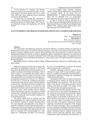 34 Znanstvena misel journal №42/2020
14. S.N. Krivtsov, I.V. Yakimov, S.P. Ozornin.
Numerical analysis and experimental studies on sole-
noid common rail diesel injector with worn control
valve. IOP Conf. Series: Materials Science and Engi-
neering 327 (2018) 042057
15. Wenfu Sun and Xiaoqin Mo. Simulation of
Solenoid Valve Characteristics of Electronically Con-
trolled Fuel System for Diesel Engine. IOP Conf. Se-
ries: Materials Science and Engineering 381 (2018)
012065
16. Lara Gudiño, Omar Santiago Chamorro
Yandun, Esteban Ramiro Modelación y simulación de
los inyectores HEUI de un motor Cat C7.
MODELACIÓN Y SIMULACIÓN;INYECTORES
HEUI DE UN MOTOR CAT C7. 23-feb-2018.
http://repositorio.utn.edu.ec/handle/123456789/7984
17. Zhu, X., Limbu, S., Cung, K., De Ojeda, W. et
al., "HEUI Injector Modeling and ROI Experiments for
High Injection Pressure of Diesel and Dimethyl Ether
(DME)," SAE Technical Paper 2016-01-0855, 2016,
https://doi.org/10.4271/2016-01-0855.
WAYS TO IMPROVE THE PROCESS OF DESIGNING PROTECTIVE CLOTHING FOR SURGEONS
Zhdanova O.
Ph.D., Associate Professor
Omelchenko G.
Ph.D., Associate Professor,
Kyiv National University of Technologies and Design
Kyiv, Ukraine
Abstract
The article deals with improving ergonomics and barrier efficiency of medical clothing by improving its
design process in the context of Ukrainian industrial enterprises. The results of the analysis of qualitative charac-
teristics of medical clothing used by surgeons during operations have been presented. In order to create more
sophisticated clothing for surgeons, it has been suggested to apply a comprehensive approach to the formation of
consumer requirements on a “general to individual” basis at the stage of pre-design studies. The application of the
proposed approach in the requirements development to create surgical coats with improved protective properties
has been described.
Keywords: protective clothing, medical clothing, clothing requirements, surgical coat, clothing design, ergo-
nomic design.
Medicine is a practical activity that is related to the
elimination of pathological processes in the human
body and to the health improvement through the use of
modern treatments and medical technologies. One of
these is surgery. It is undeniable that surgery refers to
clean technologies that are carried out in clean rooms
with regulated levels of concentration of biological mi-
croorganisms and particles in the air [1-3]. Therefore,
the main task is to ensure the simultaneous protection
of the patient's body and the surgeon from the products
of vital activity, individual micro-flora, biological ma-
terial and pathogenic bacteria. It is well known that
such barrier functions must be performed by personal
protective means, which includes special clothing.
Along with the barrier function, the surgeon's clothing
must provide a comfortable micro-climate in the under-
wear area, creating the most favorable conditions for
his professional activity.
The barrier effectiveness of surgical coats has
been highlighted in the works of leading scientists such
as W. Beck, H. Laufman, R. Nichols, and others [4-6].
The main principles and approaches to the design of
protective clothing of various functional directions, in-
cluding ones with barrier properties, are outlined in the
works of M.P. Bereznenko, S.M. Bereznenko, N.P. Su-
prun, V.I. Vlasenko, M.V. Kolosnichenko, N.V. Osta-
penko, G.V. Shchutskaya and others [7-9]. However,
the issue of creating effective protection for medical
staff in surgical wards is still relevant.
Therefore, designing protective medical barrier
clothing for surgery staff to meet conflicting require-
ments is a complex and responsible task that requires a
comprehensive approach to design and scientifically
validated parameterization.
The purpose of this work is to improve the process
of designing barrier clothing for surgeons with pre-
dicted reliability and ergonomics. The object of the
study is the process of designing protective barrier
clothing with improved quality. The subject of the
study is the process of designing surgical coats.
Medical staff treat their patients, but they them-
selves fall victims to many harmful and dangerous fac-
tors. Strenuous work, interaction with patients, danger-
ous biological and chemical substances, etc., have a
negative impact on the health of physicians [10, 11].
But it should be noted that it is the surgeons who di-
rectly carry out surgical interventions in the patient's
body, that leads to the patient’s anatomical violation,
separation, movement and connection of the integrity
of the soft tissues and organs. This is accompanied by
excessive discharge of biological fluid and contamina-
tion of the patient's special clothing and gloves with the
patient’s biological material. Surgeons need the most
effective barrier protection, therefore, their working
conditions have been considered in more detail (Fig. 1).
 