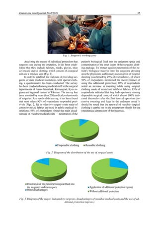 Znanstvena misel journal №42/2020 35
Fig. 1. Surgeon's working zone
Analyzing the means of individual protection that
surgeons use during the operation, it has been estab-
lished that they include helmets, masks, gloves, shoe
covers and special clothing, which consists of a surgical
suit and a medical coat (Fig. 1).
In order to establish the real state of providing sur-
geons of state medical institutions with special cloth-
ing, a questionnaire has been conducted. The survey
has been conducted among medical staff in the surgical
departments of Ivano-Frankivsk, Kirovograd, Kyiv re-
gions and regional centers of Ukraine. The survey has
been attended by more than 250 medical professionals
of surgeries. As a result of the survey, it has been found
that most often (90% of respondents responded posi-
tively (Figs. 2, 3)) in reductive surgery coats made of
cotton or mixed fabrics are used in public medical in-
stitutions; 83% of respondents found the main disad-
vantage of reusable medical coats — penetration of the
patient's biological fluid into the underarm space and
contamination of the inner layers of the surgeon's cloth-
ing package. To protect against penetration of the pa-
tient's biological material into the surgeon's dressing
area the physicians additionally use an apron of hospital
sheeting (confirmed by 29% of respondents), of which
50% of respondents mentioned the inconvenience of
using this additional protection; 80% of respondents
noted an increase in sweating while using surgical
clothing made of mixed and artificial fabrics; 85% of
respondents indicated that they had experience in using
disposable surgical coats, of which almost 100% indi-
cated discomfort after the first hour of operation (ex-
cessive sweating and fever in the underarm area). It
should be noted that the renewal of reusable surgical
clothing is carried out on the assumption of unfit for use
(mechanical destruction of the material).
Fig. 2. Diagram of the distribution of the use of surgical coats
Fig. 3. Diagram of the major, indicated by surgeons, disadvantages of reusable medical coats and the use of ad-
ditional protection (aprons)
 