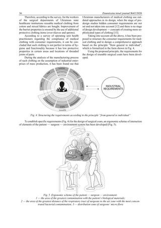 36 Znanstvena misel journal №42/2020
Therefore, according to the survey, for the workers
of the surgical departments of Ukrainian state
healthcare institutions reusable medical clothing from
cotton and mixed fabrics are bought. Improvement of
the barrier properties is ensured by the use of additional
protective clothing items (over-sleeves and aprons).
According to a survey of operating unit health
practitioners regarding the compliance of medical
clothing with consumer requirements, it can be con-
cluded that such clothing is not perfect in terms of hy-
giene and functionality because it has low protective
properties in certain areas and locations of threaded
joints of parts.
During the analysis of the manufacturing process
of such clothing on the assumption of industrial enter-
prises of mass production, it has been found out that
Ukrainian manufacturers of medical clothing use out-
dated approaches in its design, when the stage of pre-
design studies hidden consumer requirements are not
set and not taken into account [12] and there is no stage
of design development — concepts of creating more so-
phisticated types of clothing [13].
Taking into account all the above, it has been pro-
posed to structure the consumer requirements for med-
ical clothing and to design a comprehensive approach
based on the principle “from general to individual”,
which is formalized in the form shown in Fig. 4.
Using the proposed principle, the requirements for
the design of reusable surgical coats have been devel-
oped.
Fig. 4. Structuring the requirements according to the principle “from general to individual”
To establish specific requirements (Fig. 4) for the design of surgical coats, an ergonomic scheme of interaction
of elements of the patient — surgeon — environment system has been developed (Fig. 5).
Fig. 5. Ergonomic scheme of the patient — surgeon — environment:
1 — the area of the greatest contamination with the patient’s biological materials;
2 — the area of the greatest distance of the respiratory tract of surgeons to the air zone with the most concen-
trated bacterial contamination; 3 — distribution zone of surgeons’ micro flora
 