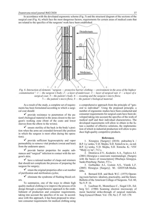 Znanstvena misel journal №42/2020 37
In accordance with the developed ergonomic scheme (Fig. 5) and the structural diagram of the sections of the
surgical coat (Fig. 6), which face the most dangerous factors, requirements for certain areas of medical coats that
are related to the specifics of the surgeons' work have been established.
Fig. 6. Interaction of elements “surgeon — protective barrier clothing — environment in the area of the highest
contamination”: 1 — the surgeon’s body; 2— a layer of underwear; 3 — layer of surgical suit; 4 — a layer of a
surgical coat; 5— the patient’s body; 6 — sweating and the surgeon’s micro flora;
7-— the patient’s micro flora; 8 — the patient’s biological material.
As a result of the study, a complete set of require-
ments has been formulated according to which a surgi-
cal coat should:
 provide resistance to penetration of the pa-
tient's biological material in the areas closest to the sur-
geon's working zone (front of the coats and lower
sleeves from the elbow to the wrists);
 ensure sterility of the back in the body’s posi-
tion when the arms are extended forward (the position
in which the surgeon is most often during the opera-
tion);
 provide sufficient hygroscopicity and vapor
permeability to remove vital products (sweat and heat)
from the underarm space;
 provide barrier properties for aseptic sub-
stances and “surgical” infection to contact with the sur-
geon's skin;
 have a rational number of clasps and retainers
that should not complicate the process of preparing the
surgeon for surgery;
 retain the original properties after a set number
of purification and sterilization cycles;
 eliminate the syndrome of flushing blood col-
ors.
To summarize, one of the ways to obtain high
quality medical clothing is to improve the process of its
design through a comprehensive approach to the estab-
lishment of production and consumer requirements,
taking into account the specifics of its use. In accord-
ance with this approach, it has been proposed to struc-
ture consumer requirements for medical clothing using
a comprehensive approach from the principle of “gen-
eral to individual”. Using the proposed principle, a
number of ergonomic studies have been conducted and
consumer requirements for surgical coats have been de-
veloped taking into account the specifics of the work of
medical staff and their individual characteristics. The
developed requirements will allow to obtain in the fu-
ture a number of effective solutions, the implementa-
tion of which in industrial production will allow to pro-
duce high-quality competitive products.
References
1. Xirurgiya [Surgery] (2010): pidruchny`k /
B.P. Ly`senko, V.D. Shejko, S.D. Ximich ta in.; za red.
B.P. Ly`senka, V.D. Shejka, S.D. Ximicha. K.: VSV
“Medy`cy`na”, 712 s.
2. Dmitrieva Z.V., Koshelev A.A., Teplova A.I.
(2001) Hirurgiya s osnovami reanimatalogii. [Surgery
with the basics of resuscitation] Obschaya hirurgiya.
Sankt-Peterburg: Paritet, 572 s.
3. Gorbashko A.I., Lisitsin A.S., Vinnik L.F.
(2005) Hirurgiya [Surgery]. M.: GEOTAR-Media.
608s.
4. Bernard H.R. and Beck W.C. (1975) Operat-
ing room barriers: idealism, practicality, and the future.
Bulletin of the American College of Surgeons. Vol. 60,
No 9. P. 16.
5. Laufman H., Montefusco C., Siegal J.D., Ed-
berg S.C. (1980) Scanning electron microscopy of
moist bacterial strike-through of surgical materials.
Surg Gynecol Obstet. Vol. 150, No 2. P. 165–170.
 