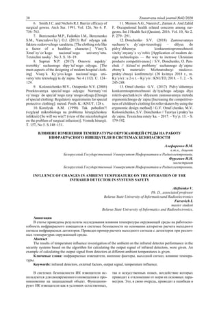 38 Znanstvena misel journal №42/2020
6. Smith J.C. and Nichols R.J. Barrier efficacy of
surgical gowns. Arch Sur. 1991. Vol. 126, No 6. P.
756–763.
7. Bereznenko M.P., Fedotkin I.M., Bereznenko
S.M., Yanczalovs`ky`j O.J. (2013) Rol` odyagu yak
faktora ozdorovchogo xarakteru. [The clothing role like
a factor of a healthier character.] Visny`k
Xmel`ny`cz`kogo nacional`nogo universy`tetu.
Texnichni nauky`. No 3. S. 16–19.
8. Suprun N.P. (2017) Osnovni aspekty`
rozrobky` suchasnogo shpy`tal`nogo odyagu. [The
main aspects of the designing of modern hospital cloth-
ing] Visny`k Ky`yivs`kogo nacional`nogo uni-
versy`tetu texnologij ta dy`zajnu. No 4 (112). C. 124–
129.
9. Kolosnichenko M.V., Ostapenko N.V. (2008)
Proektuvannya special`nogo odyagu: Normaty`vni
vy`mogy` do special`nogo zaxy`snogo odyagu [Design
of special clothing: Regulatory requirements for special
protective clothing]: metod. Posib. K.: KNUT, 128 s.
10. Korolyuk A.M. (1998) Tak pobedim?!
(vzglyad mikrobiologa na problemu hirurgicheskoy
infektsii) [So will we win?! (view of the microbiologist
on the problem of surgical infection)]. Vestnik hirurgii.
T. 157, No 5. S.148–151.
11. Memon A.G., Naeem Z., Zaman A. And Zahid
F. Occupational health related concerns among sur-
geons. Int J Health Sci (Qassim). 2016. Vol. 10, No 2.
P. 279– 291.
12. Donchenko S.V. (2018) Zastosuvannya
suchasny`x dy`zajn-texnologij – shlyax do
pidvy`shhennya konkurentospromozhnosti
vitchy`znyany`x vy`robiv [Application of modern de-
sign technologies — the way to increase Ukrainian
products competitiveness] / S.V. Donchenko, O. Pen-
chuk // Aktual`ni problemy` suchasnogo dy`zajnu:
zbirny`k materialiv Mizhnarodnoyi naukovo-
prakty`chnoyi konferenciyi (20 kvitnya 2018 r., m.
Ky`yiv) : u 2-x t. – Ky`yiv : KNUTD, 2018. – T. 2. – S.
245-248.
13. Omel`chenko G.V. (2017) Pidvy`shhennya
konkurentospromozhnosti dy`tyachogo odyagu dlya
roleriv-pochatkivciv shlyaxom zastosuvannya metodu
ergonomichnogo dy`zajnu [Increasing the competitive-
ness of children's clothing for roller skaters by using the
ergonomic design method] / G.V. Omel`chenko, M.V.
Kolosnichenko, S.V. Donchenko // Teoriya i prakty`ka
dy`zajnu. Texnichna estety`ka. – 2017. – Vy`p. 13. – S.
179-192.
ВЛИЯНИЕ ИЗМЕНЕНИЯ ТЕМПЕРАТУРЫ ОКРУЖАЮЩЕЙ СРЕДЫ НА РАБОТУ
ИНФРАКРАСНОГО ИЗВЕЩАТЕЛЯ В СИСТЕМАХ БЕЗОПАСНОСТИ
Алефиренко В.М.
к.т.н., доцент
Белорусский Государственный Университет Информатики и Радиоэлектроники,
Фурсевич И.И.
магистрант
Белорусский Государственный Университет Информатики и Радиоэлектроники,
INFLUENCE OF CHANGES IN AMBIENT TEMPERATURE ON THE OPERATION OF THE
INFRARED DETECTOR IN SYSTEMS SAFETY
Alefirenko V.
Ph. D., associated professor
Belarus State University of Informaticsand Radioelectronics
Fursevich I.
master student
Belarus State University of Informatics and Radioelectronics,
Аннотация
В статье приведены результаты исследования влияния температуры окружающей среды на работоспо-
собность инфракрасного извещателя в системах безопасности на основании алгоритма расчета выходного
сигнала инфракрасных детекторов. Приведен пример расчета выходного сигнала с детекторов при различ-
ных температурах окружающей среды.
Abstract
The results of temperature influence investigation of the ambient on the infrared detector performance in the
security systems based on the algorithm for calculating the output signal of infrared detectors, were given. An
example of calculating the output signal from detectors at different ambient temperatures is given.
Ключевые слова: инфракрасные извещатели, внешние факторы, выходной сигнал, влияние темпера-
туры.
Keywords: infrared detectors, external factors, output signal, temperature influence.
В системах безопасности ИК извещатели ис-
пользуются для своевременного оповещения о про-
никновении на защищаемый объект. Функциони-
руют ИК извещатели как в условиях естественных,
так и искусственных помех, воздействие которых
приводит к отклонению от норм их основных пара-
метров. Это, в свою очередь, приводит к ошибкам в
 