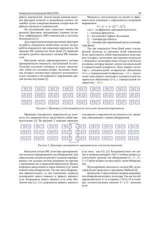 Znanstvena misel journal №42/2020 39
работе извещателей. Анализ видов влияния внеш-
них факторов позволит в дальнейшем снизить эти
ошибки путем совершенствования алгоритмов об-
работки сигналов от извещателей.
На сегодняшний день существует множество
внешних факторов, оказывающих влияние на ра-
боту инфракрасных (ИК) извещателей в системах
безопасности [1].
Для определения влияния различных факторов
на работу извещателя необходимо создать модель
работы извещателя при появлении нарушителя. На
примере ИК извещателя Swan Quad [5] приведём
алгоритм расчёта выходного сигнала ИК извеща-
теля.
Выходной сигнал пирометрического датчика
пропорционален мощности, поступающей на него.
Тепловое излучение человека, в целом, представ-
ляет собой его тепловые потери, численное значе-
ние которых соответствует разности испущенного
телом человека и поглощенного окружающей сре-
дой потока излучения [2].
Мощность, поступающую на датчик от фраг-
мента цели площадью s, определяется следующим
выражением:
𝑃 = 𝑘 ∙ 𝑠 ∙ 𝜎 ∙ (𝑇1
4
− 𝑇0
4
),
где k – коэффициент пропорциональности,
s – площадь фрагмента,
𝜎 – постоянная Стефана–Больцмана,
𝑇1 – температура объекта,
𝑇0 – температура окружающей среды (темпера-
тура фона).
Так как извещатель Swan Quad имеет счетве-
рённый детектор, то проекция лучей извещателя
будет представлять собой чередующиеся зоны пер-
вого и второго детекторов, как показано на рисунке
1. Каждый из детекторов имеет чётную и нечётную
половины, которые выдают сигнал положительной
и отрицательной полярности. Зоны первого детек-
тора с положительной полярностью обозначены
«1+», с отрицательной полярностью – «1–». Анало-
гично зоны второго детектора с положительной по-
лярностью обозначены «2+», с отрицательной по-
лярностью – «2–».
Рисунок 1. Проекция лучей извещателя на плоскость движения нарушителя
Проекция стандартного нарушителя на плос-
кость его движения будет представлять собой пря-
моугольник [3]. На рисунке 2 показана проекция
стандартного нарушителя на плоскость его движе-
ния, совмещённая с зонами обнаружения.
Рисунок 2. Проекция стандартного нарушителя на плоскость движения
Выходной сигнал ИК детектора пропорциона-
лен площади перекрываемых зон обнаружения. Для
определения алгоритма расчёта площади перекры-
ваемых зон зададим систему координат на чертеже
с проекциями зон и проекцией нарушителя. Начало
координат расположим в левом нижнем углу левой
нижней зоны обнаружения. Так как зоны обнаруже-
ния прямоугольные, то они однозначно задаются
положением левого нижнего и правого верхнего
угла. Координаты левого нижнего угла зоны обо-
значим как (x1; y1), координаты правого верхнего
угла зоны – как (x2; y2). Координаты всех зон све-
дём в матрицы размером 18x4. Столбцы матриц со-
ответствуют группам зон обнаружения (1+, 1–, 2+,
2–). Строки матриц соответствуют зонам обнаруже-
ния.
Моделирование выходного сигнала ИК детек-
торов будем проводить в программе Mathcad [4].
На рисунке 3 представлена матрица координат
зон обнаружения второго детектора. Так как зон об-
наружения всего 9, то в строках с 10 по 18 в столб-
цах, соответствующих группам 2+ и 2– записаны
нули.
 