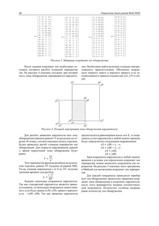 40 Znanstvena misel journal №42/2020
Рисунок 3. Матрицы координат зон обнаружения
После задания координат зон необходимо со-
ставить алгоритм расчёта площадей перекрытия
зон. На рисунке 4 показана ситуация, при которой
часть зоны обнаружения перекрывается нарушите-
лем. Необходимо найти величину площади заштри-
хованного прямоугольника. Обозначим коорди-
наты нижнего левого и верхнего правого угла за-
штрихованного прямоугольника как (x5; y5) и (x6;
y6).
Рисунок 4. Площадь перекрытия зоны обнаружения нарушителем
Для расчёта движения нарушителя всю зону
обнаружения (примем равной 15 м) разделим на от-
резки. В точках, соответствующих началу отрезков,
будем проводить расчёт площади перекрытия зон
обнаружения. Для скорости передвижения, равной
v, время пересечения зоны обнаружения будет
равно:
𝑇 =
15
𝑣
.
Этот промежуток времени разобьем на количе-
ство отрезков, равное NT (зададим её равной 500).
Тогда, изменяя переменную i от 0 до NT, получим
значения времени для расчёта:
𝑡𝑖 =
𝑖 ∙ 𝑇
𝑁𝑇
.
Зададим начальные координаты нарушителя.
Так как стандартный нарушитель является прямо-
угольником, то начальные координаты левого ниж-
него угла будут равны (x30; y30), правого верхнего
угла – (x40; y40). Так как движение нарушителя
предполагается равномерным вдоль оси X, то коор-
динаты углов нарушителя в любой момент времени
будут определяться следующими выражениями:
𝑥3 = 𝑥30 − 𝑡𝑖 ∙ 𝑣;
𝑥4 = 𝑥40 − 𝑡𝑖 ∙ 𝑣;
𝑦3 = 𝑦30;
𝑦4 = 𝑦40.
Зная координаты нарушителя в любой момент
времени и условия для определения координат зон
перекрытия, можно вычислить координаты зон пе-
рекрытия. На рисунке 5 показана часть программы
в Mathcad для вычисления координат зон перекры-
тия.
Для каждой координаты проводится перебор
всех зон обнаружения, происходит сравнение коор-
динат зоны обнаружения и координат нарушителя,
после этого формируется матрица соответствую-
щей координаты. Количество столбцов матрицы
равно количеству зон обнаружения.
 