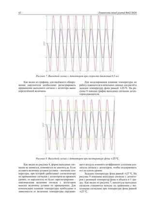 42 Znanstvena misel journal №42/2020
Рисунок 7. Выходной сигнал с детекторов при скорости движения 0,3 м/c
Как видно из графика, для надёжного обнару-
жения нарушителя необходимо регистрировать
превышение выходного сигнала с детектора выше
определённой величины.
Для моделирования влияния температуры на
работу извещателя в начальных данных для расчёта
зададим температуру фона равной +25 ℃. На ри-
сунке 8 показан график выходных сигналов детек-
торов извещателя.
Рисунок 8. Выходной сигнал с детекторов при температуре фона +25 ℃.
Как видно из рисунка 8, форма выходных сиг-
налов не меняется, изменяется их амплитуда. Если
оставить величину уставок (уставка – значение тем-
пературы, при которой срабатывает сигнализатор)
по превышению сигналов с детекторов на прежнем
уровне, то нарушитель не будет зарегистрирован –
максимальная величина сигнала с детекторов
меньше величины уставки по превышению. Для
компенсации влияния температуры необходимо в
зависимости от величины температуры окружаю-
щего воздуха изменять коэффициент усиления уси-
лителя сигнала с детекторов, чтобы поддерживать
его на одном уровне.
Зададим температуру фона равной +27 ℃. На
рисунке 9 показаны выходные сигналы с детекто-
ров с разницей температур фона и объекта в 1 гра-
дус. Как видно из рисунка 7, амплитуда выходных
сигналов становится меньше по сравнению с вы-
ходными сигналами при температуре фона равной
+27 ℃.
 
