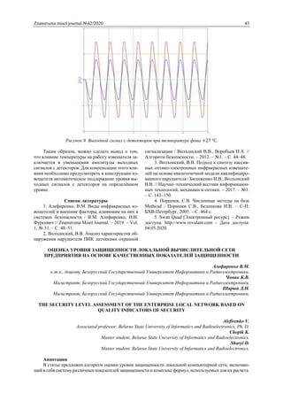 Znanstvena misel journal №42/2020 43
Рисунок 9. Выходной сигнал с детекторов при температуре фона +27 ℃.
Таким образом, можно сделать вывод о том,
что влияние температуры на работу извещателя за-
ключается в уменьшении амплитуды выходных
сигналов с детекторов. Для компенсации этого вли-
яния необходимо предусмотреть в конструкции из-
вещателя автоматическое поддержание уровня вы-
ходных сигналов с детекторов на определённом
уровне.
Список литературы
1. Алефиренко, В.М. Виды инфракрасных из-
вещателей и внешние факторы, влияющие на них в
системах безопасности / В.М. Алефиренко, И.И.
Фурсевич // Znanstvena Misel Journal. – 2019. – Vol.
1, № 31. – С. 48–51.
2. Волхонский, В.В. Анализ характеристик об-
наружения нарушителя ПИК датчиками охранной
сигнализации / Волхонский В.В., Воробьев П.А. //
Алгоритм безопасности. – 2012. – №1. – С. 44–48.
3. Волхонский, В.В. Подход к синтезу пассив-
ных оптико-электронных инфракрасных извещате-
лей на основе квазиточечной модели квалифициро-
ванного нарушителя / Билиженко И.В., Волхонский
В.В. // Научно–технический вестник информацион-
ных технологий, механики и оптики. – 2017. – №1.
– С. 143–150.
4. Поршнев, С.В. Численные методы на базе
Mathcad / Поршнев С.В., Беленкова И.В. – С-П:
БХВ-Петербург, 2005. – С. 464 с.
5. Swan Quad [Электронный ресурс]. – Режим
доступа: http://www.rovalant.com – Дата доступа:
04.05.2020.
ОЦЕНКА УРОВНЯ ЗАЩИЩЕННОСТИ ЛОКАЛЬНОЙ ВЫЧИСЛИТЕЛЬНОЙ СЕТИ
ПРЕДПРИЯТИЯ НА ОСНОВЕ КАЧЕСТВЕННЫХ ПОКАЗАТЕЛЕЙ ЗАЩИЩЕННОСТИ
Алефиренко В.М.
к.т.н., доцент, Белорусский Государственный Университет Информатики и Радиоэлектроники,
Чопик К.В.
Магистрант, Белорусский Государственный Университет Информатики и Радиоэлектроники,
Шарый Д.Н.
Магистрант, Белорусский Государственный Университет Информатики и Радиоэлектроники,
THE SECURITY LEVEL ASSESSMENT OF THE ENTERPRISE LOCAL NETWORK BASED ON
QUALITY INDICATORS OF SECURITY
Alefirenko V.
Associated professor, Belarus State University of Informatics and Radioelectronics, Ph. D,
Chopik K.
Master student, Belarus State University of Informatics and Radioelectronics,
Sharyi D.
Master student, Belarus State University of Informatics and Radioelectronics,
Аннотация
В статье предложен алгоритм оценки уровня защищенности локальной компьютерной сети, включаю-
щий в себя систему различных показателей защищенности и комплекс формул, используемых для их расчета.
 