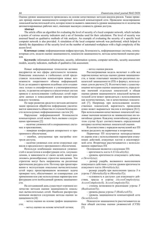44 Znanstvena misel journal №42/2020
Оценка уровня защищенности проводилась на основе качественных методов анализа рисков. Также приве-
ден пример оценки защищенности конкретной локальной компьютерной сети. Проведено моделирование
локальной вычислительной сети, которое помогло выявить зависимость уровня защищенности от количества
автоматизированных рабочих мест, имеющих высокую сложность уровня доступа.
Abstract
The article offers an algorithm for evaluating the level of security of a local computer network, which includes
a system of various security indicators and a set of formulas used for their calculation. The level of security was
assessed based on qualitative methods of risk analysis. An example of evaluating the security of a specific local
computer network is also provided. A simulation of the local computer network was performed, which helped to
identify the dependence of the security level on the number of automated workplaces with a high complexity of the
access level.
Ключевые слова: информационная инфраструктура, безопасность, информационные системы, компь-
ютерные сети, модели оценки защищенности, показатели защищенности, методы качественной оценки рис-
ков.
Keywords: information infrastructure, security, information systems, computer networks, security assessment
models, security indicators, methods of qualitative risk assessment.
Новые информационные технологии активно
внедряются во все сферы деятельности человека.
Появление локальных и глобальных сетей предо-
ставило пользователям компьютеров новые воз-
можности оперативного обмена информацией.
Если до недавнего времени подобные сети создава-
лись только в специфических и узконаправленных
целях, то развитие интернета и аналогичных систем
привело к использованию глобальных сетей пере-
дачи данных в повседневной жизни практически
каждого человека.
По мере развития средств и методов автомати-
зации процессов обработки информации увеличи-
вается зависимость общества от степени безопасно-
сти используемых информационных систем [6].
Нарушение информационной безопасности
компьютерных сетей может быть вызвано следую-
щими причинами [2]:
– наличие уязвимостей в операционных систе-
мах и приложениях;
– неверная конфигурация аппаратного и про-
граммного обеспечения;
– ошибки, допущенные при настройке кон-
троля доступа;
– наличие уязвимых или легко атакуемых сер-
висов и вредоносного программного обеспечения.
Используя комбинации имеющихся уязвимо-
стей и недостатков в конфигурации сети, злоумыш-
ленник, в зависимости от своих целей, может реа-
лизовать разнообразные стратегии нападения. Эти
стратегии могут быть направлены на различные
критические ресурсы сети. Поэтому при проектиро-
вании и эксплуатации локальных вычислительных
сетей перед проектировщиком возникает задача
проверки того, обеспечивают ли планируемые для
применения или уже используемые параметры кон-
фигурации сети необходимый уровень защищенно-
сти.
На сегодняшний день существует огромное ко-
личество методов оценки защищенности локаль-
ных вычислительных сетей. Наиболее распростра-
ненными являются следующие методы оценки за-
щищенности [4]:
– метод оценки на основе графов защищенно-
сти;
– метод оценки на основе нечеткой логики;
– метод оценки рисков.
Рассматриваемая модель включает в себя все
перечисленные методы оценки уровня защищенно-
сти, а также охватывает множество различных по-
казателей защищенности (ПЗ) и формул, использу-
емых для их расчета [3]. В соответствие с существу-
ющими методами оценки защищенности, определе-
ние значений отдельных показателей и общая
оценка уровня защищенности локальной вычисли-
тельной сети может проводиться с использованием
как количественных, так и качественных показате-
лей [7]. Например, при использовании количе-
ственных показателей, вероятность проведения
атаки может выражаться числом в интервале [0,1].
При использовании качественных показателей чис-
ловые значения меняются на эквивалентные им по-
нятийные уровни. Каждому понятийному уровню в
этом случае будет соответствовать определенный
интервал количественных показателей оценки.
В соответствии с порядком вычислений все ПЗ
можно разделить на первичные и вторичные.
Первичные ПЗ получаются непосредственно
из дерева атак с использованием параметров атаку-
ющих действий, атакуемых хостов и анализируе-
мой сети. Вторичные рассчитываются с использо-
ванием первичных ПЗ.
Основными являются следующие ПЗ:
– критичность хоста h (Criticality(h));
– уровень критичности атакующего действия,
а (Severity(a));
– размер ущерба, вызванного выполнением
атакующего действия с учетом уровня критичности
атакуемого хоста (Mortality(a,h));
– размер ущерба при выполнении трассы S и
угрозы T (Mortality(S)) и (Mortality(Т));
– «сложность в доступе» для атакующего дей-
ствия, трассы и угрозы (AccessComplexity(a),
AccessComplexity(S), AccessComplexity(T));
– степень возможности реализации угрозы Т
(Realization(T));
– уровень риска угрозы Т (RiskLevel(T));
– уровень защищенности компьютерной сети
(SecurityLevel).
Показатели защищенности рассчитываются на
базе общей системы оценки уязвимостей (CVSS)
[5].
 
