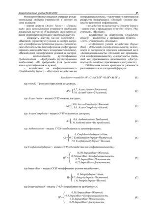 Znanstvena misel journal №42/2020 45
Множество базовых индексов отражает фунда-
ментальные свойства уязвимостей и состоит из
семи индексов:
– вектор доступа (Access Vector) – «Локаль-
ный» (для использования уязвимости необходим
локальный доступ) и «Удаленный» (для использо-
вания уязвимости необходим удаленный доступ);
– сложность доступа (Access Complexity) –
«Высокий» (существуют условия на доступ, напри-
мер, специфические временные рамки, специфиче-
ские обстоятельства (специфическая конфигурация
сервиса), взаимодействие с атакуемым человеком),
«Низкий» (нет специфических условий на доступ);
– необходимость аутентификации
(Authentication) – «Требуемый» (аутентификация
необходима), «Не требуемый» (для реализации
атаки аутентификация не нужна);
– воздействие на конфиденциальность
(Confidentiality Impact) – «Нет» (нет воздействия на
конфиденциальность), «Частичный» (значительное
раскрытие информации), «Полный» (полное рас-
крытие критичной информации);
– воздействие на целостность (Integrity Impact)
– аналогично с предыдущим пунктом – «Нет», «Ча-
стичный», «Полный»;
– воздействие на доступность (Availability
Impact) – аналогично с предыдущим пунктом –
«Нет», «Частичный», «Полный»;
– коэффициент уклона воздействия (Impact
Bias) – «Обычный» (конфиденциальности, целост-
ности и доступности присвоен одинаковый вес),
«Конфиденциальность» (больший вес присваива-
ется конфиденциальности), «Целостность» (боль-
ший вес присваивается целостности), «Доступ-
ность» (больший вес присваивается доступности).
Обобщенная оценка критичности уязвимости
рассчитываются по следующей формуле:
BaseScore=round(10∙AV∙AC∙A∙(CI∙IBC
+II∙IBI
+AI∙IBA
)) (1)
где round() – функция округления до десятых;
AV= {
0.7, AccessVector=Локальный,
1.0, AccessVector=Удаленный,
(2)
где AccessVector – индекс CVSS «вектор доступа»;
AС= {
0.8, AccessComplexity=Высокий,
1.0, AccessComplexity=Низкий,
(3)
где AccessComplexity – индекс CVSS «сложность доступа»;
A= {
0.6, Authentication=Требуемый,
1.0, Authentication=Не требуемый,
(4)
где Authentication – индекс CVSS «необходимость аутентификации»;
CI= {
0, ConfidentialityImpact=Нет,
0.7, ConfidentialityImpact=Частичный,
1.0, ConfidentialityImpact=Полный,
(5)
где ConfidentialityImpact – индекс CVSS «Воздействие на конфиденциальность»;
IBC
= {
0,333,ImpactBias=Обычный,
0,5,ImpactBias=Конфиденциальность,
0.25,ImpactBias=Целостность,
0.25,ImpactBias=Доступность,
(6)
где ImpactBias – индекс CVSS «коэффициент уклона воздействия»;
II= {
0, IntegrityImpact=Нет,
0.7, IntegrityImpact=Частичный,
1.0, IntegrityImpact=Полный,
(7)
где IntegrityImpact – индекс CVSS «Воздействие на целостность»;
IBI
= {
0,333,ImpactBias=Обычный,
0,5,ImpactBias=Конфиденциальность,
0.25,ImpactBias=Целостность,
0.25,ImpactBias=Доступность,
(8)
 