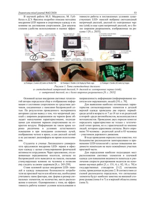 Znanstvena misel journal №42/2020 53
В научной работе М.Л. Мауриелло, М. Губ-
белса и Д.Э. Фрелиха подробно описана методика
внедрения LED экранов в спортивную одежду и их
влияние на достижения спортсменов. Для анализа
степени удобства использования и оценки эффек-
тивности работы в поставленных условиях суще-
ствующих LED- панелей выбраны светодиодный
матричный дисплей, дисплей из электронных чер-
нил (eink) и еще один матричный дисплей, но с бо-
лее широким разрешением, изображенные на ри-
сунке 1 [9, с. 2835].
Рисунок 1. Типы светодиодных дисплеев:
a- светодиодный матричный дисплей, b- дисплей из электронных чернил (eink),
c- матричный дисплей, но с более широким разрешением [9, с. 2835]
Основной целью внедрения световых техноло-
гий авторы определили сбор и отображение инфор-
мации о состоянии спортсменов по средствам дат-
чиков, соединенных с панелями беспроводной се-
тью. По результатам проведенного эксперимента
авторами сделан вывод о том, что матричный дис-
плей с широким разрешением на черном фоне об-
ладает наилучшими характеристиками, подходя-
щими для ношения экранов спортсменами на от-
крытом воздухе. Информация на таком кране хо-
рошо различима в условиях естественного
освещения и при попадании солнечных лучей,
изображение четкое и яркое, а сам дисплей легкий
и не доставляет дискомфорта во время использова-
ния.
Студенты и ученые Лапландского универси-
тета предложили внедрение LED- экрана в офис-
ную одежду с целью стимулирования физической
активности сотрудников. Через приложение, отсле-
живающее передвижение носителя, сигналы по
беспроводной сети выводятся на панели, оказывая
стимулирующее влияние на человека и позволяя
ему следить за своим здоровьем [8, с. 245-259].
Ставя основной целью внедрения LED- пане-
лей в одежду повышение безопасности потреби-
теля на проезжей части или вблизи нее, необходимо
учитывать такие факторы, как: форма и размер сиг-
нальных элементов, их количество, место располо-
жение и контент. Одновременно с этим, на эффек-
тивность работы влияют условия использования и
направленность информации (информирование но-
сителя или окружающих людей) [10, с. 70].
Для выявления наиболее оптимальных харак-
теристик сигнализирующих элементов в детской
верхней одежде проведены два опроса: первый-
среди детей в возрасте от 7 до 18 лет и их родителей
и второй- среди автомобилистов, велосипедистов и
мотоциклистов. Проведение двух опросов помогло
определить характеристики не только с эстетиче-
ской точки зрения, но и с практической по мнению
людей, которым адресованы сигналы. Всего опро-
шено 74 человека – родителей детей и 83 человека
– участников дорожного движения.
В ходе проведения опросов стало известно, что
большинство респондентов заинтересовано в при-
менении LED-технологий с целью повышения ви-
димости пешеходов на мало освещённых участках
проезжей части.
Для определения наиболее подходящих мест
расположения световых элементов в плечевой
одежде для повышения видимости пешехода и уве-
личения скорости реагирования водителя на осно-
вании научных работ [3, с. 131; 4, с. 82; 10, с. 70] и
государственных стандартов [1-2] составлена
схема, приведенная на рисунке 2. В соответствии со
схемой респонденты определили, что сигнальные
элементы будут наиболее заметны на внешней сто-
роне рукава (зоны 6 и 7) и в верхней области спины
(зона 3).
 