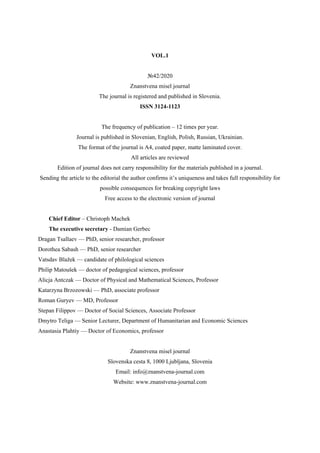 VOL.1
№42/2020
Znanstvena misel journal
The journal is registered and published in Slovenia.
ISSN 3124-1123
The frequency of publication – 12 times per year.
Journal is published in Slovenian, English, Polish, Russian, Ukrainian.
The format of the journal is A4, coated paper, matte laminated cover.
All articles are reviewed
Edition of journal does not carry responsibility for the materials published in a journal.
Sending the article to the editorial the author confirms it’s uniqueness and takes full responsibility for
possible consequences for breaking copyright laws
Free access to the electronic version of journal
Chief Editor – Christoph Machek
The executive secretary - Damian Gerbec
Dragan Tsallaev — PhD, senior researcher, professor
Dorothea Sabash — PhD, senior researcher
Vatsdav Blažek — candidate of philological sciences
Philip Matoušek — doctor of pedagogical sciences, professor
Alicja Antczak — Doctor of Physical and Mathematical Sciences, Professor
Katarzyna Brzozowski — PhD, associate professor
Roman Guryev — MD, Professor
Stepan Filippov — Doctor of Social Sciences, Associate Professor
Dmytro Teliga — Senior Lecturer, Department of Humanitarian and Economic Sciences
Anastasia Plahtiy — Doctor of Economics, professor
Znanstvena misel journal
Slovenska cesta 8, 1000 Ljubljana, Slovenia
Email: info@znanstvena-journal.com
Website: www.znanstvena-journal.com
 