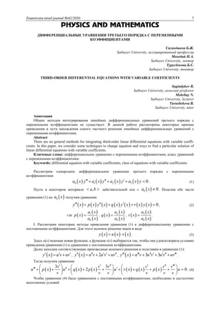Znanstvena misel journal №42/2020 7
PHYSICS AND MATHEMATICS
ДИФФЕРЕНЦИАЛЬНЫЕ УРАВНЕНИЯ ТРЕТЬЕГО ПОРЯДКА С ПЕРЕМЕННЫМИ
КОЭФФИЦИЕНТАМИ
Сагиндыков Б.Ж.
Satbayev University, ассоциированный профессор
Мекебай Н.А.
Satbayev University, лектор
Турусбекова Б.С.
Satbayev University, тьютор
THIRD-ORDER DIFFERENTIAL EQUATIONS WITH VARIABLE COEFFICIENTS
Sagindykov B.
Satbayev University, associate professor
Mekebay N.
Satbayev University, lecturer
Turusbekova B.
Satbayev University, tutor
Аннотация
Общих методов интегрирования линейных дифференциальных уравнений третьего порядка с
переменными коэффициентами не существует. В данной работе рассмотрены некоторые приемы
приведения и пути нахождения одного частного решения линейных дифференциальных уравнений с
переменными коэффициентами.
Abstract
There are no general methods for integrating third-order linear differential equations with variable coeffi-
cients. In this paper, we consider some techniques to change equation and ways to find a particular solution of
linear differential equations with variable coefficients.
Ключевые слова: дифференциальное уравнение с переменными коэффициентами, класс уравнений
с переменными коэффициентами.
Keywords: differential equation with variable coefficients, class of equations with variable coefficients.
Рассмотрим однородное дифференциальное уравнение третьего порядка с переменными
коэффициентами
       0 1 2 3 0a x y a x y a x y a x y      . (1)
Пусть в некотором интервале ,a b  действительной оси х  0 0a x  . Поделив обе части
уравнения (1) на  0a x получим уравнение
              0y x p x y x q x y x r x y x      , (2)
где  
 
 
1
0
a x
p x
a x
 ,  
 
 
2
0
a x
q x
a x
 ,  
 
 
3
0
a x
r x
a x
 .
І. Рассмотрим некоторые методы приведения уравнения (1) к дифференциальному уравнению с
постоянными коэффициентами. Для этого искомое решение ищем в виде
     y x u x v x  . (3)
Здесь u(x) искомая новая функция, а функция v(x) выбирается так, чтобы она удовлетворяла условию
приведения уравнения (1) к уравнению с постоянными коэффициентами.
Далее находим соответствующие производные искомого решения и подставим в уравнение (1):
 y x u v uv    ,   2y x u v u v uv       ,   3 3y x u v u v u v uv          .
Тогда получим уравнение
           
3 3
2 0
v v v v v v
u p x u q x p x u r x q x p x u
v v v v v v
                          
     
. (4)
Чтобы уравнение (4) было уравнением с постоянными коэффициентами, необходимо и достаточно
выполнение условий
 