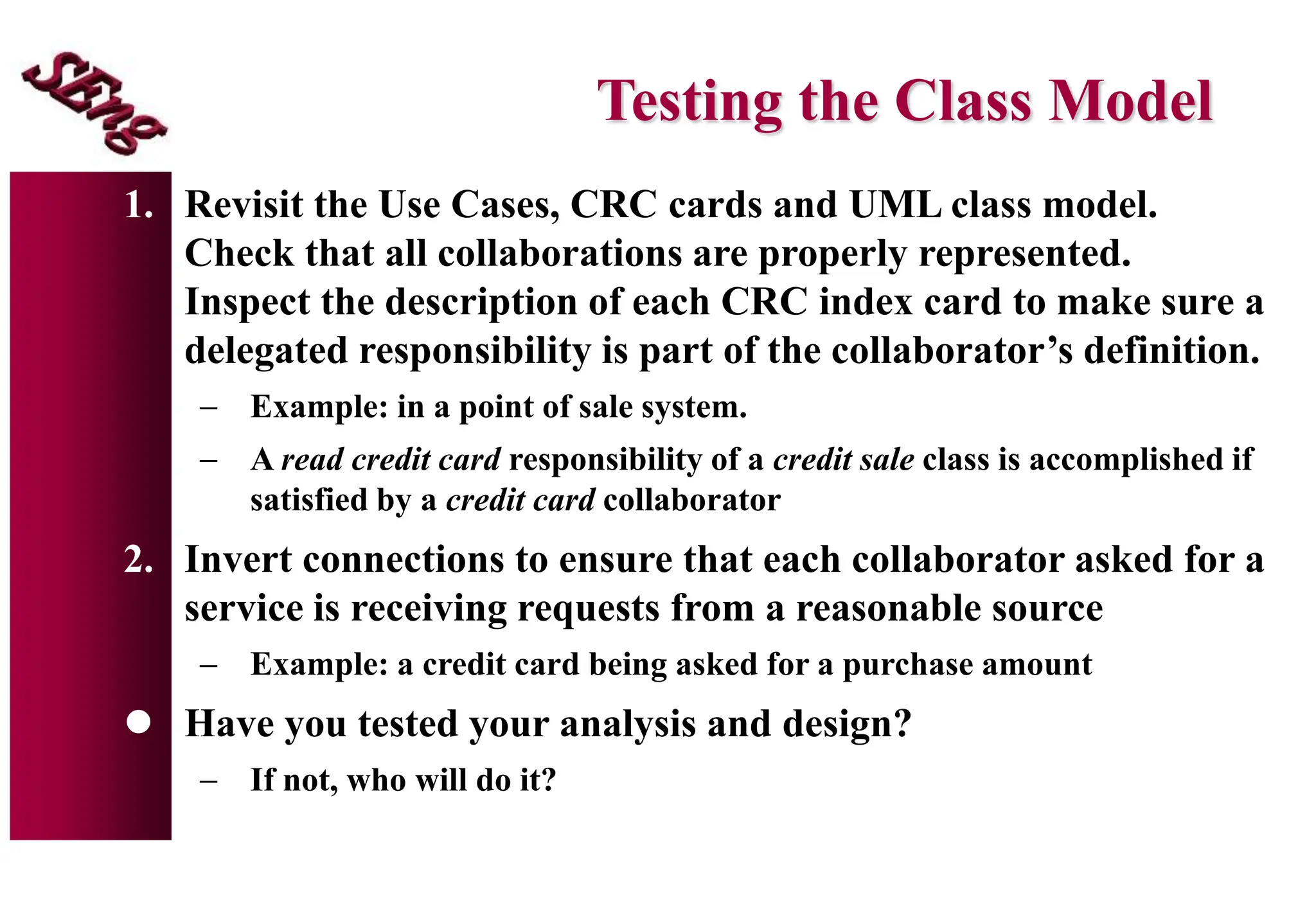 Testing the Class Model
1. Revisit the Use Cases, CRC cards and UML class model.
Check that all collaborations are properly represented.
Inspect the description of each CRC index card to make sure a
delegated responsibility is part of the collaborator’s definition.
 Example: in a point of sale system.
 A read credit card responsibility of a credit sale class is accomplished if
satisfied by a credit card collaborator
2. Invert connections to ensure that each collaborator asked for a
service is receiving requests from a reasonable source
 Example: a credit card being asked for a purchase amount
 Have you tested your analysis and design?
 If not, who will do it?
 