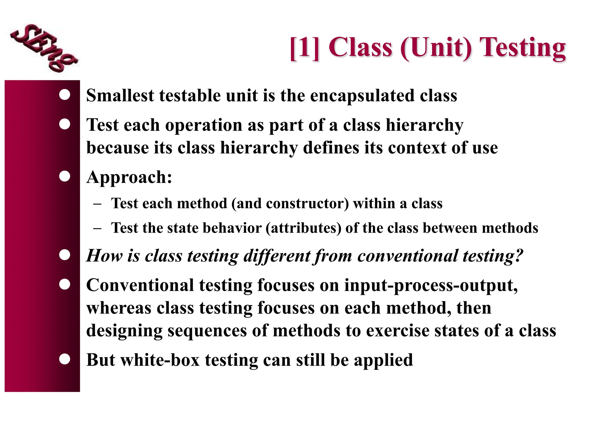[1] Class (Unit) Testing
 Smallest testable unit is the encapsulated class
 Test each operation as part of a class hierarchy
because its class hierarchy defines its context of use
 Approach:
 Test each method (and constructor) within a class
 Test the state behavior (attributes) of the class between methods
 How is class testing different from conventional testing?
 Conventional testing focuses on input-process-output,
whereas class testing focuses on each method, then
designing sequences of methods to exercise states of a class
 But white-box testing can still be applied
 