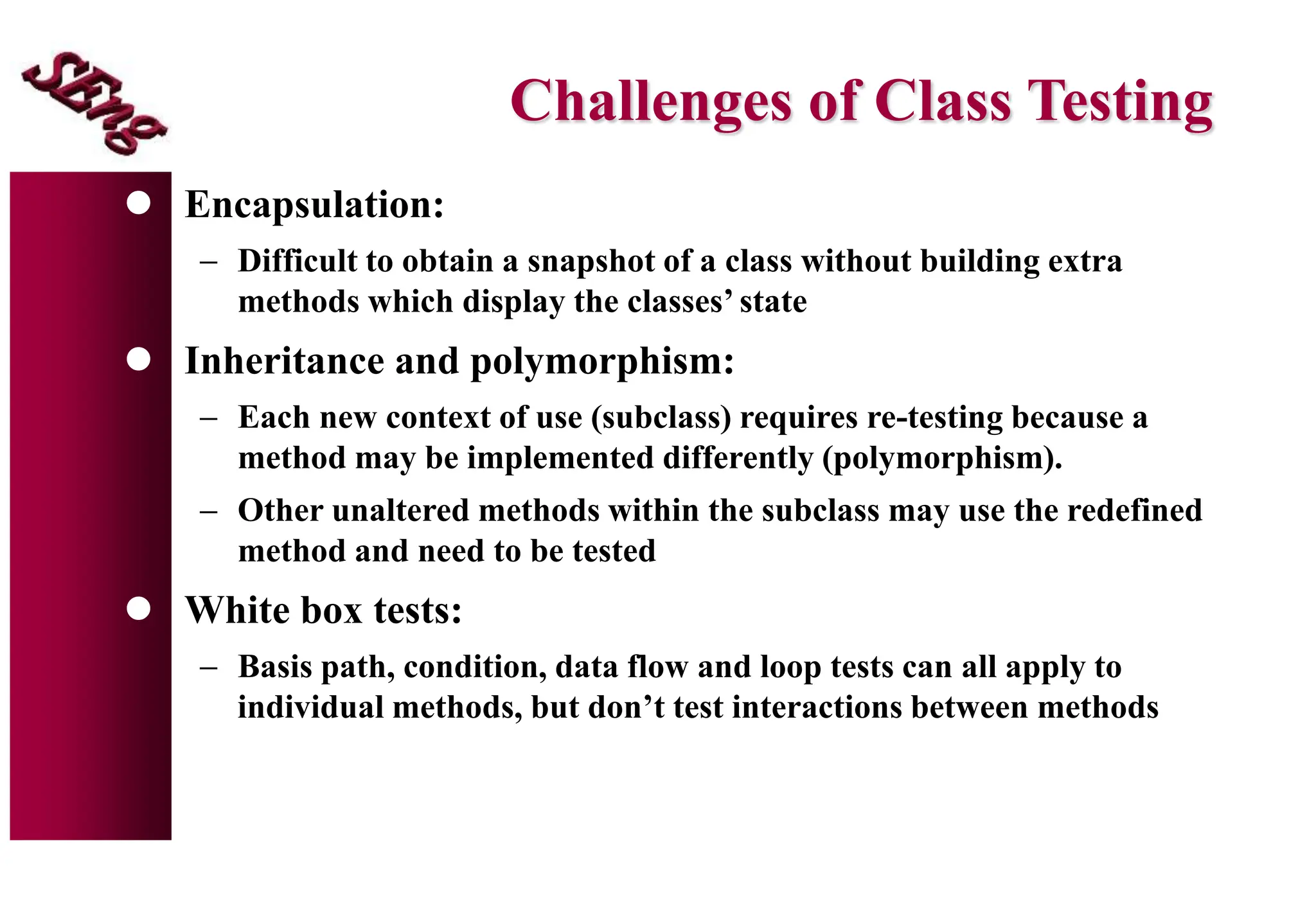Challenges of Class Testing
 Encapsulation:
 Difficult to obtain a snapshot of a class without building extra
methods which display the classes’ state
 Inheritance and polymorphism:
 Each new context of use (subclass) requires re-testing because a
method may be implemented differently (polymorphism).
 Other unaltered methods within the subclass may use the redefined
method and need to be tested
 White box tests:
 Basis path, condition, data flow and loop tests can all apply to
individual methods, but don’t test interactions between methods
 