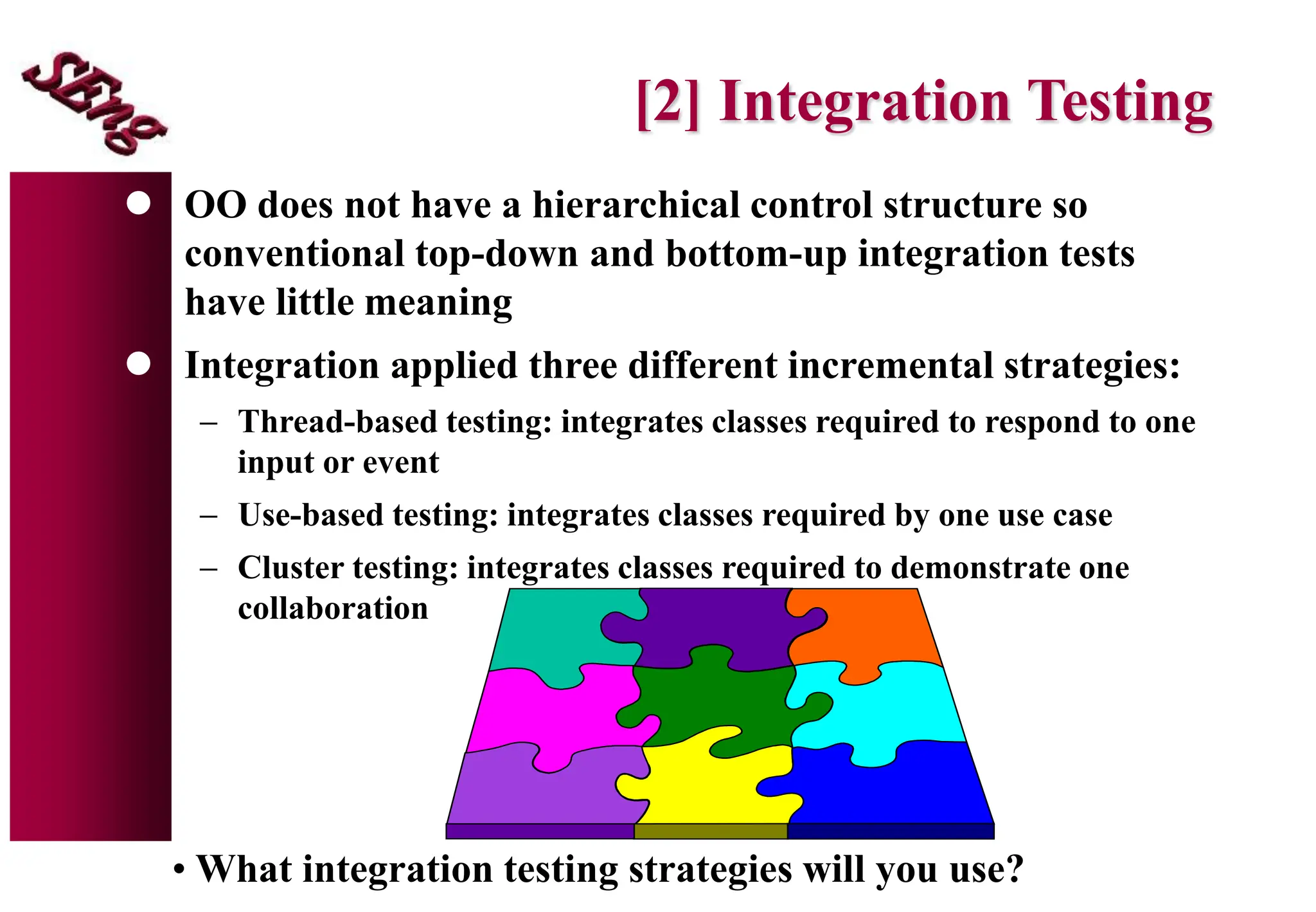 [2] Integration Testing
 OO does not have a hierarchical control structure so
conventional top-down and bottom-up integration tests
have little meaning
 Integration applied three different incremental strategies:
 Thread-based testing: integrates classes required to respond to one
input or event
 Use-based testing: integrates classes required by one use case
 Cluster testing: integrates classes required to demonstrate one
collaboration
• What integration testing strategies will you use?
 